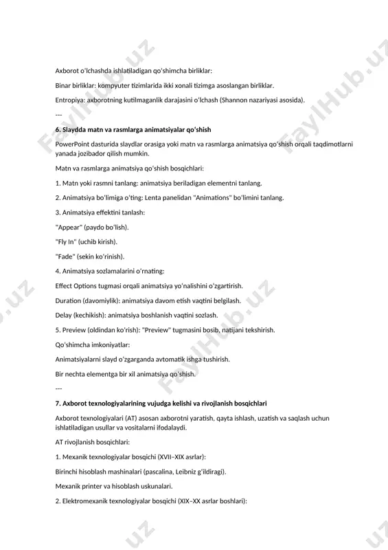 liklar: binar birliklar: kompyuter tizimlarida ikki xonali tizimga asoslangan birliklar. entropiya: axborotning kutilmaganlik darajasini o‘lchash (shannon nazariyasi asosida). --- 6. slaydda matn va rasmlarga animatsiyalar qo‘shish powerpoint dasturida slaydlar orasiga yoki matn va rasmlarga animatsiya qo‘shish orqali taqdimotlarni yanada jozibador qilish mumkin. matn va rasmlarga animatsiya qo‘shish bosqichlari: 1. matn yoki rasmni tanlang: animatsiya beriladigan elementni tanlang. 2. animatsiya bo‘limiga o‘ting: lenta panelidan "animations" bo‘limini tanlang. 3. animatsiya effektini tanlash: "appear" (paydo bo‘lish). "fly in" (uchib kirish). "fade" (sekin ko‘rinish). 4. animatsiya sozlamalarini o‘rnating: effect options tugmasi orqali animatsiya yo‘nalishini o‘zgartirish. duration (davomiylik): animatsiya davom etish vaqtini belgilash. delay (kechikish): animatsiya boshlanish vaqtini sozlash. 5. preview (oldindan ko‘rish): "preview" tugmasini bosib, natijani tekshirish. qo‘shimcha imkoniyatlar: animatsiyalarni slayd o‘zgarganda avtomatik ishga tushirish. bir nechta elementga bir xil animatsiya qo‘shish. --- 7. axborot texnologiyalarining vujudga kelishi va rivojlanish bosqichlari axborot texnologiyalari (at) asosan axborotni yaratish, qayta ishlash, uzatish va saqlash uchun ishlatiladigan …