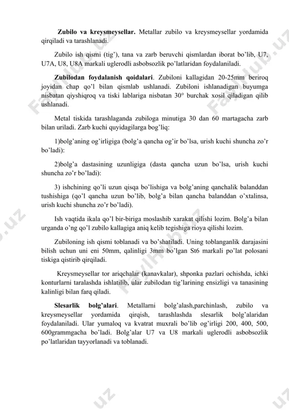 b kuchi quyidagilarga bog’liq: 1)bolg’aning og’irligiga (bolg’a qancha og’ir bo’lsa, urish kuchi shuncha zo’r bo’ladi): 2)bolg’a dastasining uzunligiga (dasta qancha uzun bo’lsa, urish kuchi shuncha zo’r bo’ladi): 3) ishchining qo’li uzun qisqa bo’lishiga va bolg’aning qanchalik balanddan tushishiga (qo’l qancha uzun bo’lib, bolg’a bilan qancha balanddan o’xtalinsa, urish kuchi shuncha zo’r bo’ladi). ish vaqtida ikala qo’l bir-biriga moslashib xarakat qilishi lozim. bolg’a bilan urganda o’ng qo’l zubilo kallagiga aniq kelib tegishiga rioya qilishi lozim. zubiloning ish qismi toblanadi va bo’shatiladi. uning toblanganlik darajasini bilish uchun uni eni 50mm, qalinligi 3mm bo’lgan st6 markali po’lat polosani tiskiga qistirib qirqiladi. kreysmeysellar tor ariqchalar (kanavkalar), shponka pazlari ochishda, ichki konturlarni taralashda ishlatilib, ular zubilodan tig’larining ensizligi va tanasining kalinligi bilan farq qiladi. slesarlik bolg’alari. metallarni bolg’alash,parchinlash, zubilo va kreysmeysellar yordamida qirqish, tarashlashda slesarlik bolg’alaridan foydalaniladi. ular yumaloq va kvatrat muxrali bo’lib og’irligi 200, 400, 500, 600grammgacha bo’ladi. bolg’alar u7 va u8 markali uglerodli …