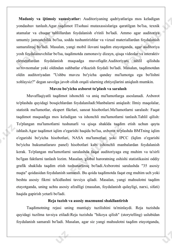 tanlash.tahlil qilish: to'plangan ma'lumotlarni tushunarli va qisqa shaklda taqdim etish uchun qayta ishlash.agar taqdimot iqlim o'zgarishi haqida bo'lsa, axborot to'plashda bmtning iqlim o'zgarishi bo'yicha hisobotlari, nasa ma'lumotlari yoki ipcc (iqlim o'zgarishi bo'yicha hukumatlararo panel) hisobotlari kabi ishonchli manbalardan foydalanish kerak. to'plangan ma'lumotlarni saralashda faqat auditoriyaga eng muhim va ta'sirli bo'lgan faktlarni tanlash lozim. masalan, global haroratning oshishi statistikasini oddiy grafik shaklida taqdim etish tushunarliroq bo'ladi.axborotni saralashda "35 asosiy nuqta" qoidasidan foydalanish samarali. bu qoida taqdimotda faqat eng muhim uch yoki beshta asosiy fikrni ta'kidlashni tavsiya qiladi. masalan, yangi mahsulotni taqdim etayotganda, uning uchta asosiy afzalligi (masalan, foydalanish qulayligi, narxi, sifati) haqida gapirish yetarli bo'ladi. reja tuzish va asosiy mazmunni shakllantirish taqdimotning rejasi uning mantiqiy tuzilishini ta'minlaydi. reja tuzishda quyidagi tuzilma tavsiya etiladi:reja tuzishda "hikoya qilish" (storytelling) uslubidan foydalanish samarali bo'ladi. masalan, agar siz yangi mahsulotni taqdim etayotganda, kirish qismida foydalanuvchilarning muammosini tasvirlab, asosiy qismda mahsulot qanday yechim taklif qilishini ko'rsatib, …