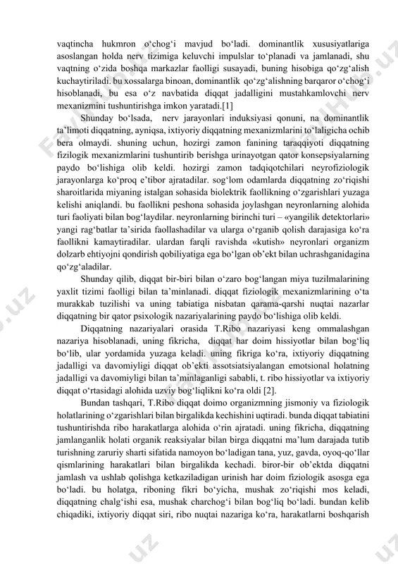 ‘lgan holatda, o‘ng quloqqa uzatilgan axborot umuman qabul qilinmaganligini aniqladi. keyinchalik periferik mexanizmlar axborotni fizikaviy xususiyatlariga ko‘ra tanlab o‘tkazishi aniqlandi. diqqatning markaziy mexanizmlari bir xil nerv markazlarining qo‘zg‘alishi, boshqalarining tormozlanishi bilan bog‘liq. nerv qo‘zg‘alishining kuchi bilan bog‘liq bo‘lgan tashqi ta’sirlarni ajratish aynan shu darajada sodir bo‘ladi. kuchli qo‘zg‘alish u bilan bir vaqtda sodir bo‘lgan kuchsiz qo‘zg‘alishni siqib chiqaradi va psixik faoliyatning muvofiq yo‘nalishda kechishini belgilaydi. lekin bir vaqtning o‘zida ta’sir ko‘rsatib, bir-birini kuchaytiruvchi bir yoki ikki seskantiruvchilarning qo‘shilish ehtimoli ham mavjud.[2] diqqatning fiziologik asoslari haqida gap yuritilganida, yana ikki muhim hodisa: nerv jarayonlarining irradiatsiyasi va dominantlik haqida aytib o‘tish joiz. ch.sherrington tomonidan belgilangan va akademik i.p. pavlov tomonidan keng qo‘llanilgan nerv jarayonlarining induksiyasi qonuniga binoan, bosh miya po‘stlog‘ining biror sohasida yuzaga keladigan qo‘zg‘alish boshqa sohalarining tormozlanishiga sabab bo‘ladi (baravar induksiya) yoki miya ushbu sohasining tormozlanishi bilan almashinadi (ketma-ket induksiya). irradiatsiya hodisasi sodir bo‘ladigan bosh miya po‘stlog‘i sohasida qo‘zg‘alish uchun qulay …