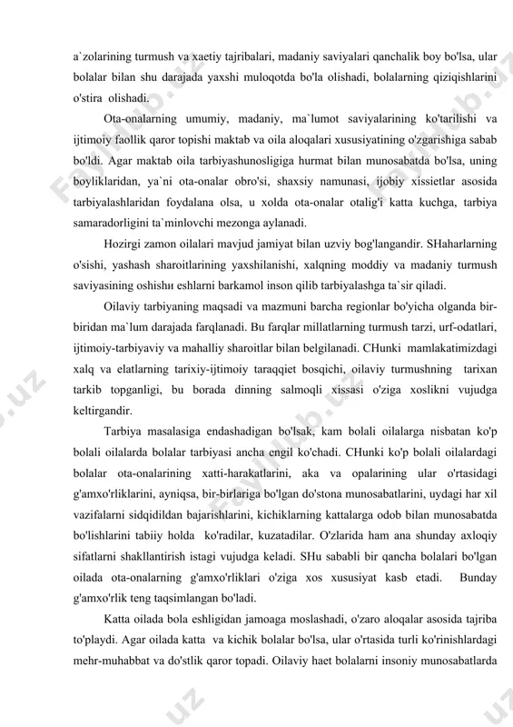tlar asosida tarbiyalashlaridan foydalana olsa, u xolda ota-onalar otalig'i katta kuchga, tarbiya samaradorligini ta`minlovchi mezonga aylanadi. hozirgi zamon oilalari mavjud jamiyat bilan uzviy bog'langandir. shaharlarning o'sishi, yashash sharoitlarining yaxshilanishi, xalqning moddiy va madaniy turmush saviyasining oshishi eshlarni barkamol inson qilib tarbiyalashga ta`sir qiladi. oilaviy tarbiyaning maqsadi va mazmuni barcha regionlar bo'yicha olganda bir-biridan ma`lum darajada farqlanadi. bu farqlar millatlarning turmush tarzi, urf-odatlari, ijtimoiy-tarbiyaviy va mahalliy sharoitlar bilan belgilanadi. chunki mamlakatimizdagi xalq va elatlarning tarixiy-ijtimoiy taraqqiet bosqichi, oilaviy turmushning tarixan tarkib topganligi, bu borada dinning salmoqli xissasi o'ziga xoslikni vujudga keltirgandir. tarbiya masalasiga endashadigan bo'lsak, kam bolali oilalarga nisbatan ko'p bolali oilalarda bolalar tarbiyasi ancha engil ko'chadi. chunki ko'p bolali oilalardagi bolalar ota-onalarining xatti-harakatlarini, aka va opalarining ular o'rtasidagi g'amxo'rliklarini, ayniqsa, bir-birlariga bo'lgan do'stona munosabatlarini, uydagi har xil vazifalarni sidqidildan bajarishlarini, kichiklarning kattalarga odob bilan munosabatda bo'lishlarini tabiiy holda ko'radilar, kuzatadilar. o'zlarida ham ana shunday axloqiy sifatlarni shakllantirish istagi vujudga keladi. …