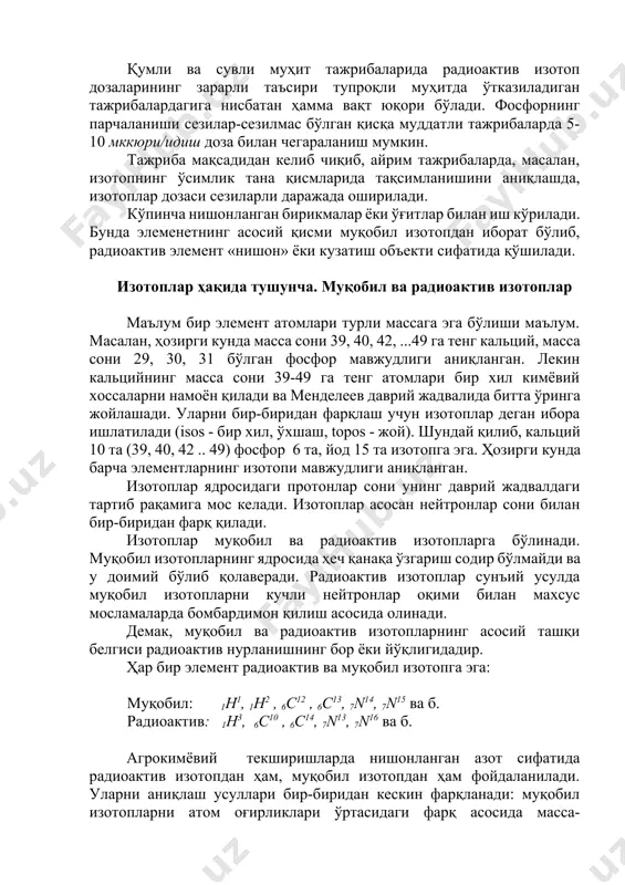 билан ишлашга ҳаракат қилиш керак. қумли ва сувли муҳит тажрибаларида радиоактив изотоп дозаларининг зарарли таъсири тупроқли муҳитда ўтказиладиган тажрибалардагига нисбатан ҳамма вақт юқори бўлади. фосфорнинг парчаланиши сезилар-сезилмас бўлган қисқа муддатли тажрибаларда 5-10 мккюри/идиш доза билан чегараланиш мумкин. тажриба мақсадидан келиб чиқиб, айрим тажрибаларда, масалан, изотопнинг ўсимлик тана қисмларида тақсимланишини аниқлашда, изотоплар дозаси сезиларли даражада оширилади. кўпинча нишонланган бирикмалар ёки ўғитлар билан иш кўрилади. бунда элеменетнинг асосий қисми муқобил изотопдан иборат бўлиб, радиоактив элемент «нишон» ёки кузатиш объекти сифатида қўшилади. изотоплар ҳақида тушунча. муқобил ва радиоактив изотоплар маълум бир элемент атомлари турли массага эга бўлиши маълум. масалан, ҳозирги кунда масса сони 39, 40, 42, ...49 га тенг кальций, масса сони 29, 30, 31 бўлган фосфор мавжудлиги аниқланган. лекин кальцийнинг масса сони 39-49 га тенг атомлари бир хил кимёвий хоссаларни намоён қилади ва менделеев даврий жадвалида битта ўринга жойлашади. уларни бир-биридан фарқлаш учун изотоплар деган ибора ишлатилади (isos - бир хил, ўхшаш, …
