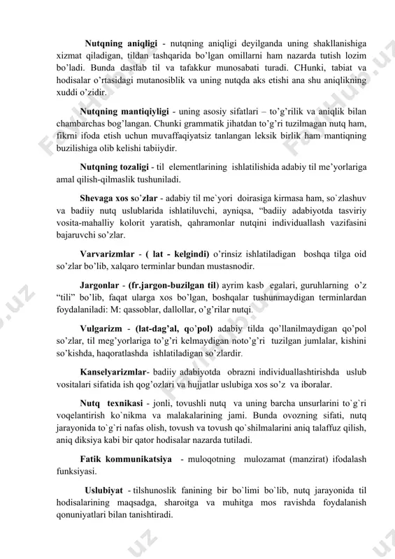 nazarda tutish lozim bo’ladi. bunda dastlab til va tafakkur munosabati turadi. chunki, tabiat va hodisalar o’rtasidagi mutanosiblik va uning nutqda aks etishi ana shu aniqlikning xuddi o’zidir. nutqning mantiqiyligi - uning asosiy sifatlari – to’g’rilik va aniqlik bilan chambarchas bog’langan. chunki grammatik jihatdan to’g’ri tuzilmagan nutq ham, fikrni ifoda etish uchun muvaffaqiyatsiz tanlangan leksik birlik ham mantiqning buzilishiga olib kelishi tabiiydir. nutqning tozaligi - til elementlarining ishlatilishida adabiy til me’yorlariga amal qilish-qilmaslik tushuniladi. shevaga xos so’zlar - adabiy til me`yori doirasiga kirmasa ham, so`zlashuv va badiiy nutq uslublarida ishlatiluvchi, ayniqsa, “badiiy adabiyotda tasviriy vosita-mahalliy kolorit yaratish, qahramonlar nutqini individuallash vazifasini bajaruvchi so’zlar. varvarizmlar - ( lat - kelgindi) o’rinsiz ishlatiladigan boshqa tilga oid so’zlar bo’lib, xalqaro terminlar bundan mustasnodir. jargonlar - (fr.jargon-buzilgan til) ayrim kasb egalari, guruhlarning o’z “tili” bo’lib, faqat ularga xos bo’lgan, boshqalar tushunmaydigan terminlardan foydalaniladi: m: qassoblar, dallollar, o’g’rilar nutqi. vulgarizm - (lat-dag’al, qo’pol) adabiy tilda qo’llanilmaydigan …