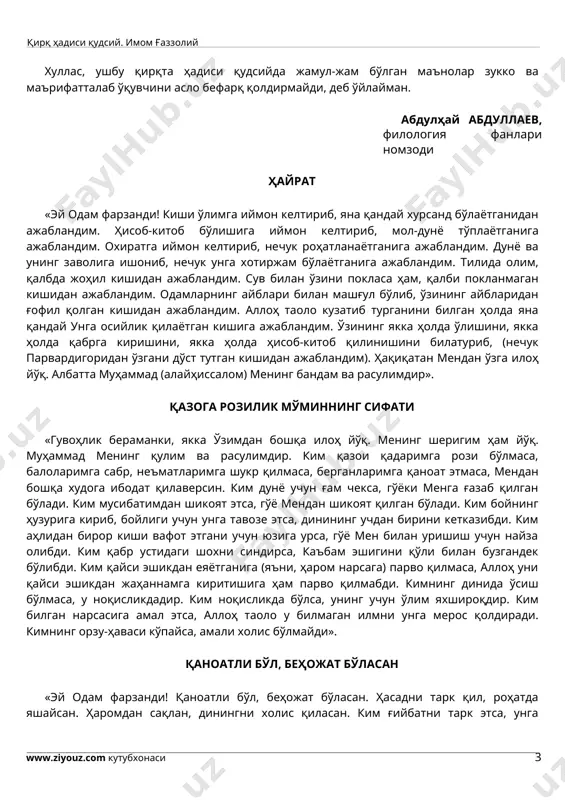 да жамул-жам бўлган маънолар зукко ва маърифатталаб ўқувчини асло бефарқ қолдирмайди, деб ўйлайман. абдулҳай абдуллаев, филология фанлари номзоди ҳайрат «эй одам фарзанди! киши ўлимга иймон келтириб, яна қандай хурсанд бўлаётганидан ажабландим. ҳисоб-китоб бўлишига иймон келтириб, мол-дунё тўплаётганига ажабландим. охиратга иймон келтириб, нечук роҳатланаётганига ажабландим. дунё ва унинг заволига ишониб, нечук унга хотиржам бўлаётганига ажабландим. тилида олим, қалбда жоҳил кишидан ажабландим. сув билан ўзини покласа ҳам, қалби покланмаган кишидан ажабландим. одамларнинг айблари билан машғул бўлиб, ўзининг айбларидан ғофил қолган кишидан ажабландим. аллоҳ таоло кузатиб турганини билган ҳолда яна қандай унга осийлик қилаётган кишига ажабландим. ўзининг якка ҳолда ўлишини, якка ҳолда қабрга киришини, якка ҳолда ҳисоб-китоб қилинишини билатуриб, (нечук парвардигоридан ўзгани дўст тутган кишидан ажабландим). ҳақиқатан мендан ўзга илоҳ йўқ. албатта муҳаммад (алайҳиссалом) менинг бандам ва расулимдир». қазога розилик мўминнинг сифати «гувоҳлик бераманки, якка ўзимдан бошқа илоҳ йўқ. менинг шеригим ҳам йўқ. муҳаммад менинг қулим ва расулимдир. ким қазои қадаримга рози бўлмаса, …