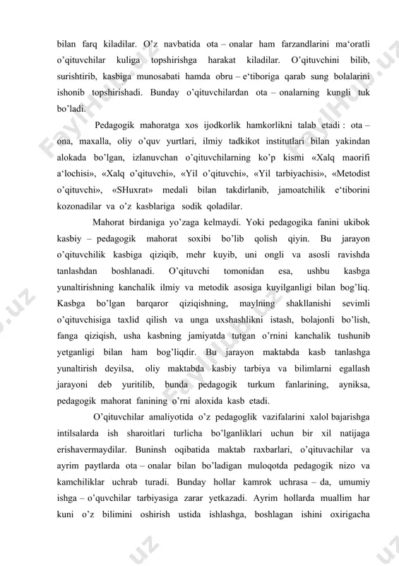 ayrim paytlarda ota – onalar bilan bo’ladigan muloqotda pedagogik nizo va kamchiliklar uchrab turadi. bunday hollar kamrok uchrasa – da, umumiy ishga – o’quvchilar tarbiyasiga zarar yetkazadi. ayrim hollarda muallim har kuni o’z bilimini oshirish ustida ishlashga, boshlagan ishini oxirigacha yetkazishga irodasi chidamaydi yoki o’zini usha ishga safarbar eta olmaydi. natijada jamiyatni muallimga qo’ygan talabiga javob bulmaydi. maktab raxbarlarini bunday vaqtda o’qituvchiga nisbatan talabchanligini oshirmaganligidan darak beradi. buyuk mutafakkirlarimiz utmishda ham o’qituvchining mexnatiga yuksak baxo berib, u juda katta, faxrli va olijanob vazifani bajaradi, deb xisoblaganlar. alisher navoiy madrasa muallimlari to’g’risida gapirib, ular har tomonlama kamol topgan kishilar bo’lishini orzu qilgan. o’qituvchilikni u olijanob va faxrli kasb deb xisoblagan. o’qituvchi mexnatining kadr – kimmati haqida quyidagi satrlarni yozgan: xak yulida kim senga bir harf o’qitmish ranj ila, aylamok oson emas xakkin ado ming ganj ila. shuning uchun o’qituvchi pedagogik mahoratli, har tomonlama bilili, sabr – tokatli bo’lishi kerak, chunki unga …