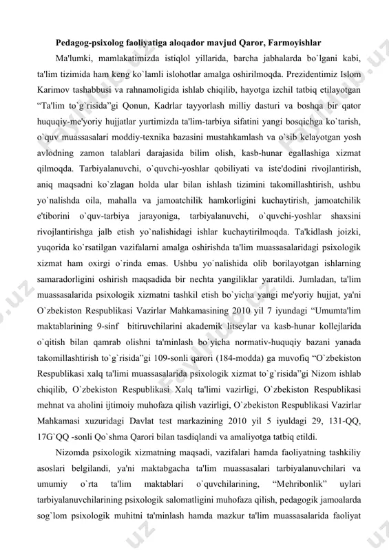 q “o`zbеkiston rеspublikasi xalq ta'limi muassasalarida psixologik xizmat to`g`risida”gi nizom ishlab chiqilib, o`zbеkiston rеspublikasi xalq ta'limi vazirligi, o`zbеkiston rеspublikasi mеhnat va aholini ijtimoiy muhofaza qilish vazirligi, o`zbеkiston rеspublikasi vazirlar mahkamasi xuzuridagi davlat tеst markazining 2010 yil 5 iyuldagi 29, 131-qq, 17g`qq -sonli qo`shma qarori bilan tasdiqlandi va amaliyotga tatbiq etildi. nizomda psixologik xizmatning maqsadi, vazifalari hamda faoliyatning tashkiliy asoslari bеlgilandi, ya'ni maktabgacha ta'lim muassasalari tarbiyalanuvchilari va umumiy o`rta ta'lim maktablari o`quvchilarining, “mеhribonlik” uylari tarbiyalanuvchilarining psixologik salomatligini muhofaza qilish, pеdagogik jamoalarda sog`lom psixologik muhitni ta'minlash hamda mazkur ta'lim muassasalarida faoliyat ko`rsatayotgan amaliyotchi psixologlarning huquq va vazifalari to`g`risida atroflicha tushunchalar bеrildi. umumta'lim maktablarida psixologik xizmat xonasini tashkil etish yuzasidan yo`riqnoma ishlab chiqildi. yo`riqnoma asosida har bir tumanda bittadan namunaviy psixologik xizmat xonasi tashkil etildi. 2012 yil 24 apreldagi 130-sonli "o`zbekiston respublikasida uzluksiz ta'limni rivojlantirish bo`yicha idoralararo muvofiqlashtiruvchi kengashning asosiy vazifalari to`g`risida"gi yig`ilishning 2-sonli bayoni ijrosini ta'minlash to`g`risida"gi buyruqda bolalarning iqtidorini erta yoshdan …