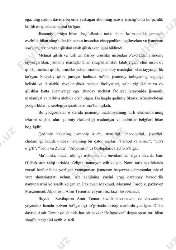 da jismoniy madaniyatning turli elementlarining izlarini saqlab, ular qadimiy elatlardagi madaniyat va tadbirlar belgilari bilan bog’iqdir. qadimiy halqning jismoniy kuchi, mardligi, chaqqonligi, jasurligi, chidamligi haqida o’zbek halqining bir qator asarlari "farhod va shirin", "go’r o’g’li", "tohir va zuhra", "alpomish" va boshqalarida aytib o’tilgan. ma’lumki, bizda oldingi avlodlar, ota-buvalarimiz, ilgari davrda ham o’zbekiston xalqi tarixida o’zligini namoyon etib kelgan. nomi tarix saxifalarida zarxal harflar bilan yozilgan vatanparvar, jismonan baquvvat qahramonlarimiz el yurt shonshuxrati uchun, o’z xalqining yuzini erga qaratmay baxodirlik namunalarini ko’rsatib kelganlar. paxlavon maxmud, maxmud tarobiy, paxlavon muxammad, alpomish, amir temurlar el yurtimiz faxri hisoblanadi. buyuk soxibqiron amir temur kuchli shaxmatchi va chavandoz, yoyandoz hamda polvon bo’lganligi to’g’risida tarixiy asarlarda yozilgan. o’sha davrda amir temur qo’shinida har bir navkar “mingaskar” degan sport turi bilan shug’ullanganini aytib o’tadi. manna shunday vatanparvarlik, jasurlik, qahramonlik va boshqa bahosiz inson fazilatlari avloddan avlodga o’tib biz davrimizga buyurgan. o’zbekiston fuqarolari jismoniy tarbiya va sportga kata …