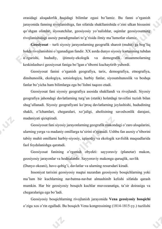 qtisodiy va ekologik xavfsilik maqsadlarida faol foydalanishga qaratadi. geosiyosat fanining o’rganish obyekti: sayyoraviy (planetar) makon, geosiyosiy jarayonlar va hodisalardir. sayyoraviy makonga quruqlik, suvlik (dunyo okeani), havo qobig’i, davlatlar va ularning resursdari kiradi. insoniyat tarixini geosiyosiy nuqtai nazardan geosiyosiy bosqichlarning yoki ma’lum bir kuchlarning navbatma-navbat almashinib kelishi sifatida qarash mumkin. har bir geosiyosiy bosqich kuchlar muvozanatiga, ta’sir doirasiga va chegaralariga ega bo’ladi. geosiyosiy bosqichlarning rivojlanish jarayonida vena geosiyosiy bosqichi o’ziga xos o’rin egalladi. bu bosqich vena kongressining (1814-1815-yy.) tuzilishi bilan xarakterlanadi. buning asosi sifatida geografik hududni nazoratda tutish tamoyili olingan. mazkur bosqichda jahon kuchlari markazi sifatida rossiya va avstriyavengriya imrperiyasi, britaniya kolonial imperiyasi, germaniya imperiyasi (1871yildan), xix asrning o’rtalaridan jahon kuchlari markazi sifatida fransiya o’zini namoyon eta boshladi. 1877-yildan boshlab turkiya sultoni usmonli turklar imperatori maqomini qabul qildi. bu bosqichda yirik geosiyosiy markazlarning harbiy, siyosiy va boshqa ko’rinishdagi nizolari, bir markazning rivojlanishi (aqsh, germaniya) yoki, aksincha, parchalanishi, yoki ta’sir doirasining pasayishi …