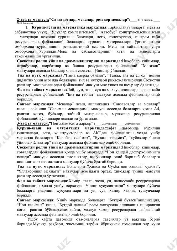 ез айтишлар, расмлар ва материаллар, предметли расмлар асосида мавзулар ёритиб берилди. фан ва табиат марказида:расмлар, альбомлар, махсус идишлар, бўёқлар, барглар, гупа, микроскоп ва бошқа ресурслардан фойдаланган ҳолда ушбу марказдаги фаолиятлар давомида болаларга “хаво” таълимий ўйини мавзуси асосида хикоялар тузишга ва шеърлар ёд олишга ўргатилди. санъат марказида: ушбу марказда ҳафта давомида тарбияланувчиларга ясаш “савзавотлар”, апппликация “майсадаги қўзиқорин” мавзулари асосида расм чизиш, “кузги дарахт новдаси” мавзулари асосида қоғоз, рангли қоғоз, табиий материаллар ресурлардан фодаланган ҳолда фаолиятлар олиб борилди. 2-ҳафта мавзуси:“савзавотлар, мевалар, резавор мевалар”(_____ 2019 йилдан, _____ 2019 йилгача) 1. қуриш-ясаш ва математика марказида:тарбияланувчиларга (мева ва сабзавотлар учун), “улуғлар компазитсияси”, “автобус” концтруксиясини ясаш мавзулари асосида қурилиш блоклари, лего, конструктор, танграм каби ресурслардан фойдаланиб болаларга қурилиш материаллари ўргатилди ва омборхона қурилишини режалаштириб ясалди. мева ва сабзавотлар учун омборхона қуриллди.мева ва сабзавотларнинг қути ва жавонларга тақсимланиши ўргатилди. сюжетли ролли ўйин ва драммалаштириш марказида:ниқоблар, кийимлар, отрибутлар, шарбатлар ва бошқа ресурслардан фойдаланиб “магазин” мавзулари асосида болалар билан …