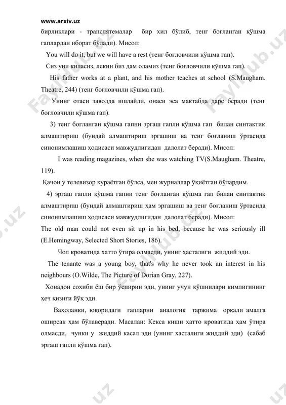 244) (тенг боғловчили қўшма гап). унинг отаси заводда ишлайди, онаси эса мактабда дарс беради (тенг боғловчили қўшма гап). 3) тенг богланган қўшма гапни эргаш гапли қўшма гап билан синтактик алмаштириш (бундай алмаштириш эргашиш ва тенг боғланиш ўртасида синонимлашиш ҳодисаси мавжудлигидан далолат беради). мисол: i was reading magazines, when she was watching tv(s.maugham. theatre, 119). қачон у телевизор кураётган бўлса, мен журналлар ўқиётган бўлардим. 4) эргаш гапли қўшма гапни тенг боғланган қўшма гап билан синтактик алмаштириш (бундай алмаштириш ҳам эргашиш ва тенг боғланиш ўртасида синонимлашиш ҳодисаси мавжудлигидан далолат беради). мисол: the old man could not even sit up in his bed, because he was seriously ill (e.hemingway, selected short stories, 186). чол кроватида хатто ўтира олмасди, унинг ҳасталиги жиддий эди. the tenante was a young boy, that's why he never took an interest in his neighbours (o.wilde, the picture of dorian gray, 227). хонадон сохиби ёш бир ўспирин эди, унинг учун …