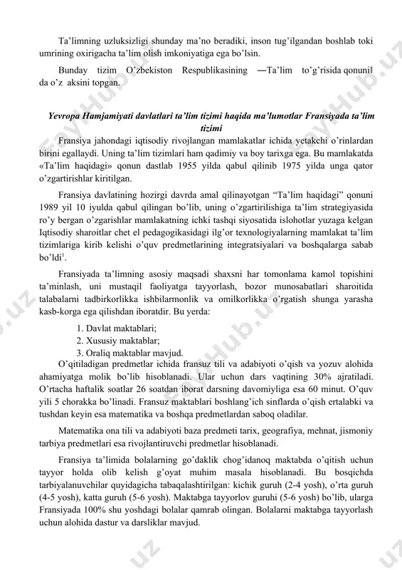 va uning samaradorligini baholash monitoringi amalga oshiriladi. uzluksiz ta’lim tizimi uchun pedagog kadrlar tayyorlash va qayta tayyorlash ustivorligi ta’minlanadi. ta’limning uzluksizligi shunday ma’no beradiki, inson tug’ilgandan boshlab toki umrining oxirigacha ta’lim olish imkoniyatiga ega bo’lsin. bunday tizim o’zbekiston respublikasining ―ta’lim to’g’risida qonuni‖ da o’z aksini topgan. yevropa hamjamiyati davlatlari ta’lim tizimi haqida ma’lumotlar fransiyada ta’lim tizimi fransiya jahondagi iqtisodiy rivojlangan mamlakatlar ichida yetakchi o’rinlardan birini egallaydi. uning ta’lim tizimlari ham qadimiy va boy tarixga ega. bu mamlakatda «ta’lim haqidagi» qonun dastlab 1955 yilda qabul qilinib 1975 yilda unga qator o’zgartirishlar kiritilgan. fransiya davlatining hozirgi davrda amal qilinayotgan “ta’lim haqidagi” qonuni 1989 yil 10 iyulda qabul qilingan bo’lib, uning o’zgartirilishiga ta’lim strategiyasida ro’y bergan o’zgarishlar mamlakatning ichki tashqi siyosatida islohotlar yuzaga kelgan iqtisodiy sharoitlar chet el pedagogikasidagi ilg’or texnologiyalarning mamlakat ta’lim tizimlariga kirib kelishi o’quv predmetlarining integratsiyalari va boshqalarga sabab bo’ldi1. fransiyada ta’limning asosiy maqsadi shaxsni har tomonlama kamol topishini ta’minlash, …