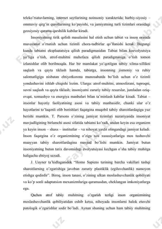 o’laqonli olib borishlari faqatgina muqobil tabiiy sharoitlardagiga yuz berishi mumkin. t. parsons o’zining jamiyat tizimlari nazariyasida insoniyat mavjudligining birlamchi asosi sifatida tabiatni ko’radi, undan keyin esa organizm ya keyin inson – shaxs – institutlar – va nihoyat yaxlit olingandagi jamiyat keladi. inson faqatgina o’z organizmining o’ziga xos xususiyatlariga mos tushuvchi muayyan tabiiy sharoitlardagina mavjud bo’lishi mumkin. jamiyat butun insoniyatning butun tarix davomidagi evolyutsiyasi kechgan o’sha tabiiy muhitga haligacha ehtiyoj sezadi. j. uayner ta’kidlaganidek “homo sapiens turining barcha vakillari tashqi sharoitlarning o’zgarishiga javoban zaruriy plastiklik (egiluvchanlik) namoyon etishga qodirdir”. biroq, inson tanasi, o’zining ulkan moslashuvchanlik qobiliyati va ko’p sonli adaptatsion mexanizmlariga qaramasdan, cheklangan imkoniyatlarga ega. qachon atrof tabiiy muhitning o’zgarish tezligi inson organizmining moslashuvchanlik qobiliyatidan oshib ketsa, nihoyada insonlarni halok etuvchi patologik o’zgarishlar sodir bo’ladi. aynan shuning uchun ham tabiiy muhitning o’zgarishlari tempi bilan inson va insonlar jamoasining moslashuvchanlik qobiliyatlari tempini moslashtirish va mazkur o’zgarishlarning yo’l qo’yib bo’lish chegarasini aniqlash zaruriyati …