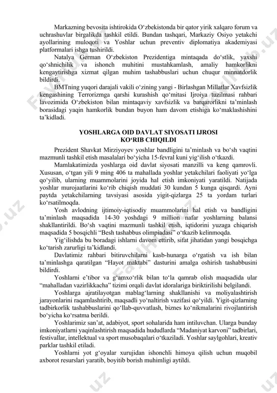 yish orqali xizmat sifatini oshirish bo‘yicha ko‘rsatmalar berildi. aholini qiynab kelayotgan onkologik, yurak-qon tomir va endokrin kasalliklar bo‘yicha erta o‘limni keskin kamaytirish muhimligi ta’kidlandi. o‘zbekiston prezidenti mintaqaviy sheriklik kun tartibini ilgari surishda bmt tuzilmalari bilan samarali hamkorlikni qayd etdi o‘zbekiston respublikasi prezidenti shavkat mirziyoyev 14-fevral kuni birlashgan millatlar tashkiloti bosh kotibining maxsus vakili, bmtning markaziy osiyo uchun preventiv diplomatiya bo‘yicha mintaqaviy markazi rahbari lavozimidagi missiyasini yakunlayotgan natalya germanni qabul qildi. davlatimiz rahbari markaziy osiyoda konstruktiv muloqot va ko‘p qirrali hamkorlikni rivojlantirish masalalarida bmtning mintaqaviy markazi va boshqa tuzilmalari bilan samarali hamkorlik qilinayotganini alohida mamnuniyat bilan qayd etdi. keyingi bir necha yilda mamlakatimiz tashabbusi bilan va butun xalqaro hamjamiyat tomonidan qo‘llab-quvvatlangan holda bosh assambleyaning mintaqadagi sheriklikning eng dolzarb yo‘nalishlari yuzasidan to‘rtta rezolyutsiyasi qabul qilindi. markazning bevosita ishtirokida o‘zbekistonda bir qator yirik xalqaro forum va uchrashuvlar birgalikda tashkil etildi. bundan tashqari, markaziy osiyo yetakchi ayollarining muloqoti va yoshlar uchun preventiv diplomatiya akademiyasi …