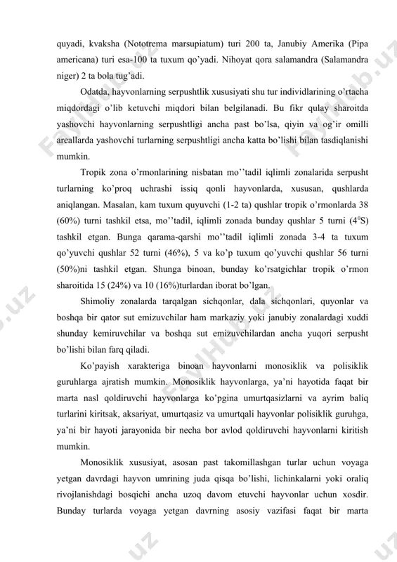an ancha yuqori serpusht bo’lishi bilan farq qiladi. ko’payish xarakteriga binoan hayvonlarni monosiklik va polisiklik guruhlarga ajratish mumkin. monosiklik hayvonlarga, ya’ni hayotida faqat bir marta nasl qoldiruvchi hayvonlarga ko’pgina umurtqasizlarni va ayrim baliq turlarini kiritsak, aksariyat, umurtqasiz va umurtqali hayvonlar polisiklik guruhga, ya’ni bir hayoti jarayonida bir necha bor avlod qoldiruvchi hayvonlarni kiritish mumkin. monosiklik xususiyat, asosan past takomillashgan turlar uchun voyaga yetgan davrdagi hayvon umrining juda qisqa bo’lishi, lichinkalarni yoki oraliq rivojlanishdagi bosqichi ancha uzoq davom etuvchi hayvonlar uchun xosdir. bunday turlarda voyaga yetgan davrning asosiy vazifasi faqat bir marta ko’payishdan iborat bo’ladi, xolos. masalan, qishki odimchi qurt kapalagini ko’rsatish o’rinlidir. u tuxumlarini kuzda qo’yadi, oziqlanmaydi va halok bo’ladi. monosiklik ko’payishdan polisiklik ko’payish usuliga o’tishning oraliq shaklini ayrim hasharotlar va baliqlarda uchratish mumkin, ya’ni ular o’z tuxumlarini qism-qism qilib qo’yishadi va har xil qismlar turli muhitlarga tushishi va shu bilan ko’proq yashab qolish imkoniyatiga ega bo’lishadi. polisiklik ko’payuvchi hayvonlarda …