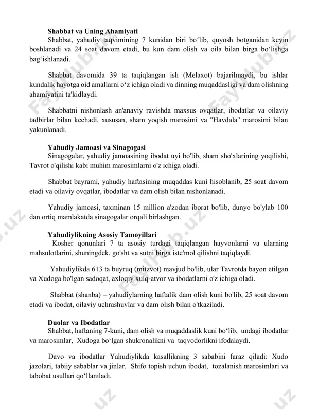 di, bu kun dam olish va oila bilan birga boʻlishga bagʻishlanadi. shabbat davomida 39 ta taqiqlangan ish (melaxot) bajarilmaydi, bu ishlar kundalik hayotga oid amallarni oʻz ichiga oladi va dinning muqaddasligi va dam olishning ahamiyatini ta'kidlaydi. shabbatni nishonlash an'anaviy ravishda maxsus ovqatlar, ibodatlar va oilaviy tadbirlar bilan kechadi, xususan, sham yoqish marosimi va "havdala" marosimi bilan yakunlanadi. yahudiy jamoasi va sinagogasi sinagogalar, yahudiy jamoasining ibodat uyi bo'lib, sham sho'xlarining yoqilishi, tavrot o'qilishi kabi muhim marosimlarni o'z ichiga oladi. shabbat bayrami, yahudiy haftasining muqaddas kuni hisoblanib, 25 soat davom etadi va oilaviy ovqatlar, ibodatlar va dam olish bilan nishonlanadi. yahudiy jamoasi, taxminan 15 million a'zodan iborat bo'lib, dunyo bo'ylab 100 dan ortiq mamlakatda sinagogalar orqali birlashgan. yahudiylikning asosiy tamoyillari kosher qonunlari 7 ta asosiy turdagi taqiqlangan hayvonlarni va ularning mahsulotlarini, shuningdek, go'sht va sutni birga iste'mol qilishni taqiqlaydi. yahudiylikda 613 ta buyruq (mitzvot) mavjud bo'lib, ular tavrotda bayon etilgan va xudoga …