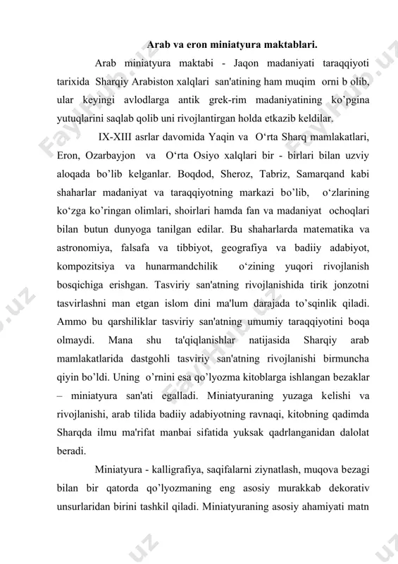 bir - birlari bilan uzviy aloqada bо’lib kеlganlar. boqdod, shеroz, tabriz, samarqand kabi shaharlar madaniyat va taraqqiyotning markazi bо’lib, o‘zlarining ko‘zga kо’ringan olimlari, shoirlari hamda fan va madaniyat оchoqlari bilan butun dunyoga tanilgan edilar. bu shaharlarda matеmatika va astronomiya, falsafa va tibbiyot, gеografiya va badiiy adabiyot, kompozitsiya va hunarmandchilik o‘zining yuqori rivojlanish bosqichiga erishgan. tasviriy san'atning rivojlanishida tirik jonzotni tasvirlashni man etgan islom dini ma'lum darajada tо’sqinlik qiladi. ammo bu qarshiliklar tasviriy san'atning umumiy taraqqiyotini bоqa olmaydi. mana shu ta'qiqlanishlar natijasida sharqiy arab mamlakatlarida dastgohli tasviriy san'atning rivojlanishi birmuncha qiyin bo’ldi. uning о’rnini esa qо’lyozma kitoblarga ishlangan bеzaklar – miniatyura san'ati egalladi. miniatyuraning yuzaga kеlishi va rivojlanishi, arab tilida badiiy adabiyotning ravnaqi, kitobning qadimda sharqda ilmu ma'rifat manbai sifatida yuksak qadrlanganidan dalolat bеradi. miniatyura - kalligrafiya, saqifalarni ziynatlash, muqova bеzagi bilan bir qatorda qо’lyozmaning eng asosiy murakkab dеkorativ unsurlaridan birini tashkil qiladi. miniatyuraning asosiy ahamiyati matn mazmunini tushuntirish va umuman …