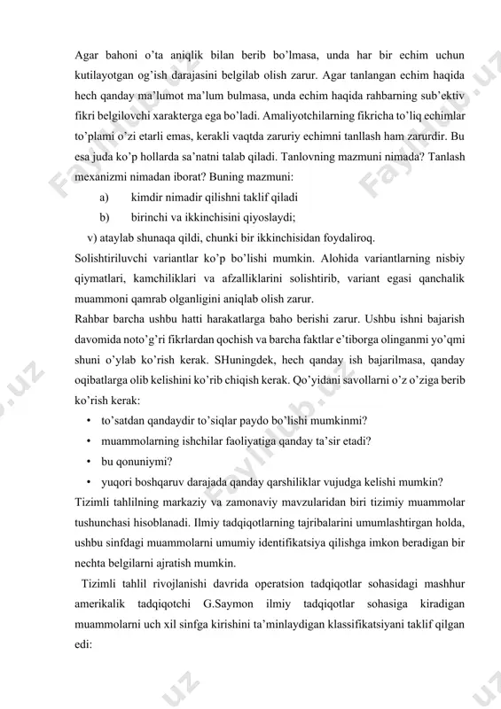 sinfdagi muammolarni umumiy identifikatsiya qilishga imkon beradigan bir nechta belgilarni ajratish mumkin. tizimli tahlil rivojlanishi davrida operatsion tadqiqotlar sohasidagi mashhur amerikalik tadqiqotchi g.saymon ilmiy tadqiqotlar sohasiga kiradigan muammolarni uch xil sinfga kirishini ta’minlaydigan klassifikatsiyani taklif qilgan edi: 1.strukturaviy tuzulishi jixatdan yaxshi tashkillashgan yoki mikdoriy jihatdan shakllantirilgan muammolar bo’lib, ulardagi xususiyatlar shunchalik yaxshi va yaxlit tushuntirilganki, ular mikdoriy jihatdan baholanadigan sonlarda va ramzlarda ifodalash mumkin bo’ladi. ushbu muammolar matematika oid nazariy tadqiqotlarning predmeti hisoblanadi; 2.o’rganilayotgan ob’ektning faqatgina muhim jihatlarini og’zaki ta’riflashni, ular o’rtasidagi bog’liqliklarni o’z tarkibiga olgan, yoki strukturaviy jixatdan tashkillashmagan sifat jihatdan ifodalangan muammolar. ushbu muamolar gumanitar fanlar, ya’ni sotsiologiya, psixologiya, iqtisodiyot, siyosatshunoslik, yurisprudensiya va boshqalar manfaatlari doirasiga kiradi. 3.strukturaviy jixatdan zaif tashkillashtirilgan muammolar, ya’ni o’z ichiga sifatiy va mikdoriy elementlarni ham oladi bunda muammoning sifatiy, ma’lum bulmagan, noaniq tomonlari ustunlik qilish tendensiyasiga ega bo’ladi. ushbu muammolar tizimiy tahlilning asosiy predmetini tashkil qiladi. 2. muammoni echishda tizimli tahlildan foydalanish jarayonlarining …