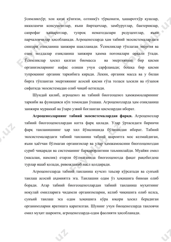 ҳашаротлар, тупроқ нематодалари редуцентлар, яъни парчаловчилар ҳисобланади. агроценозларда ҳам табиий экосистемалардаги сингари озиқланиш занжири шаклланади. ўсимликлар тўплаган энергия ва озиқ моддалар озиқланиш занжири ҳамма поғоналари орқали ўтади. ўсимликлар ҳосил қилган биомасса ва энергиянинг бир қисми организмларнинг нафас олиши учун сарфланади; бошқа бир қисми тупроқнинг органик таркибига киради. лекин, органик масса ва у билан бирга тўпланган энергиянинг асосий қисми ғўза толаси ҳосили ва ғўзапоя сифатида экосистемадан олиб чиқиб кетилади. шундай қилиб, агроценоз ва табиий биогеоценоз ҳамжамоаларининг таркиби ва функцияси кўп томондан ўхшаш. агроценозларда ҳам озиқланиш занжири мураккаб ва ўзаро узвий боғланган қисмлардан иборат. агроценозларнинг табиий экосистемалардан фарқи. агроценозлар табиий биогеоценозлардан катта фарқ қилади. улар ўртасидаги биринчи фарқ танланишнинг ҳар хил йўналишида бўлишидан иборат. табиий экосистемалардаги табиий танланиш табиий шароитга мос келмайдиган, яъни ҳаётчан бўлмаган организмлар ва улар ҳамжамоасини биогеоценоздан суриб чиқаради ва системанинг барқарорлигини таъминлайди. муайян омил (масалан, намлик) етарли бўлмаганида биогеоценозда фақат рақобатдош турлар яшаб қолади, ривожланиб насл қолдиради. агроценозларда …