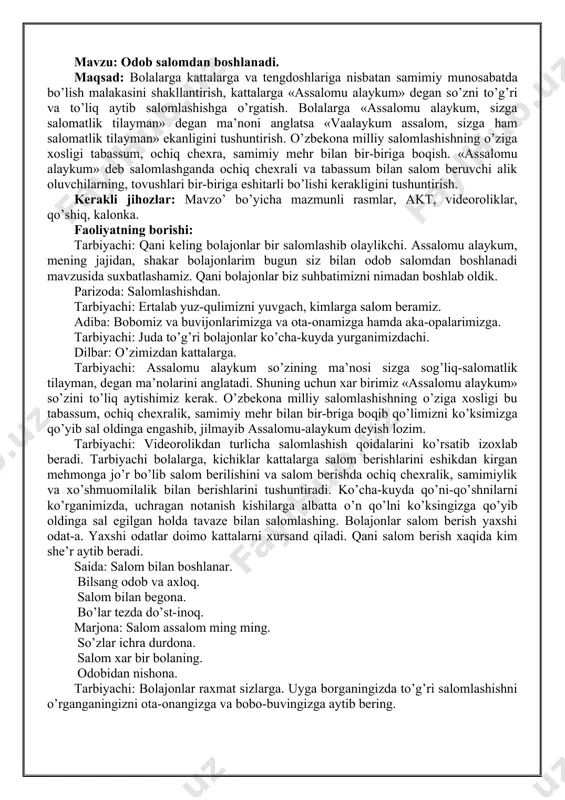 » so’zini to’liq aytishimiz kerak. o’zbekona milliy salomlashishning o’ziga xosligi bu tabassum, ochiq chexralik, samimiy mehr bilan bir-briga boqib qo’limizni ko’ksimizga qo’yib sal oldinga engashib, jilmayib assalomu-alaykum deyish lozim. tarbiyachi: videorolikdan turlicha salomlashish qoidalarini ko’rsatib izoxlab beradi. tarbiyachi bolalarga, kichiklar kattalarga salom berishlarini eshikdan kirgan mehmonga jo’r bo’lib salom berilishini va salom berishda ochiq chexralik, samimiylik va xo’shmuomilalik bilan berishlarini tushuntiradi. ko’cha-kuyda qo’ni-qo’shnilarni ko’rganimizda, uchragan notanish kishilarga albatta o’n qo’lni ko’ksingizga qo’yib oldinga sal egilgan holda tavaze bilan salomlashing. bolajonlar salom berish yaxshi odat-a. yaxshi odatlar doimo kattalarni xursand qiladi. qani salom berish xaqida kim she’r aytib beradi. saida: salom bilan boshlanar. bilsang odob va axloq. salom bilan begona. bo’lar tezda do’st-inoq. marjona: salom assalom ming ming. so’zlar ichra durdona. salom xar bir bolaning. odobidan nishona. tarbiyachi: bolajonlar raxmat sizlarga. uyga borganingizda to’g’ri salomlashishni o’rganganingizni ota-onangizga va bobo-buvingizga aytib bering. . mavzu: ota-onaga hurmat. maqsad: bolalarga ota-ona eng qadrli inson …