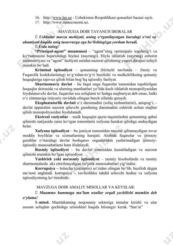 stat.uz - o‘zbekiston respublikasi davlat statistika qo‘mitasi veb sayti. 15. www.wordbank.org -jahon banki ma’lumotlari. 16. http://www.lex.uz - uzbekiston respublikasi qonunlari bazasi sayti. 17. http://www.mineconomi.uz. mavzuga doir tayanch iboralar  ushbular mavzu mohiyati, uning o‘rganilayotgan kursdagi o‘rni va ahamiyati haqida aniq tasavvurga ega bo‘lishingizga yordam beradi.  esda tuting! “prinsipal-agent” muammosi – “agent”ning «prinsipal» topshirig‘i va ko‘rsatmasini bajarishdagi hiylasi (nayrangi). hiyla ishlatish (nayrang) axborot asimmetriyasi va “agent” faoliyati ustidan nazorat qilishning yuqori darajasi tufayli mumkin bo‘ladi. kriminal iqtisodiyot – qonunning (birinchi navbatda – jinoiy va fuqarolik kodekslarining) to‘g‘ridan-to‘g‘ri buzilishi va mulkchilikning qonuniy huquqlariga tajovuz qilish bilan bog‘liq iqtisodiy faoliyat. shartnomaviy davlat – bu faqat unga fuqarolar tomonidan topshirilgan huquqlar doirasida va ularning manfaatlari yo‘lida kuch ishlatish monopoliyasidan foydalanuvchi davlat, fuqarolar esa soliqlarni to‘lashga majburiyat deb emas, balki o‘z zimmasiga ixtiyoriy ravishda olingan burch sifatida qaraydi. ekspluatatorlik davlati o‘z daromadini (soliq tushumlarini), aniqrog‘i, - davlat apparatini nazorat qiluvchi guruhning daromadini oshirish uchun …