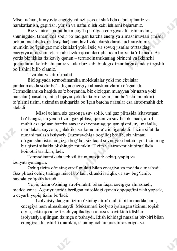 zga bogʻliq, siz faqat suvni yoki butun uyni tizimning bir qismi sifatida olishingiz mumkin. tizim va atrof-muhit birgalikda koinotni tashkil qiladi. termodinamikada uch xil tizim mavjud: ochiq, yopiq va izolyatsiyalangan. ochiq tizim oʻzining atrof-muhiti bilan energiya va modda almashadi. gaz plitasi ochiq tizimga misol boʻladi, chunki issiqlik va suv bugʻlanib, havoda yoʻqolib ketadi. yopiq tizim oʻzining atrof-muhiti bilan faqat energiya almashadi, modda emas. agar yuqorida berilgan misoldagi qozon qopqogʻini zich yopsak, u deyarli yopiq tizim boʻladi. izolyatsiyalangan tizim oʻzining atrof-muhiti bilan modda ham, energiya ham almashmaydi. mukammal izolyatsiyalangan tizimni topish qiyin, lekin qopqogʻi zich yopiladigan maxsus sovitkich idishlar izolyatsiya qilingan tizimga oʻxshaydi. idish ichidagi narsalar bir-biri bilan energiya almashishi mumkin, shuning uchun muz biroz eriydi va ichimlikni sovitadi, ammo tashqi muhit bilan juda kam energiya (issiqlik) almashadi. kirish biz qanday tizimmiz: ochiq yoki yopiq? maʼlumki, bu falsafaga emas, fizikaga oid savoldir. barcha tirik mavjudotlar singari biz ham ochiq tizim hisoblanamiz, …