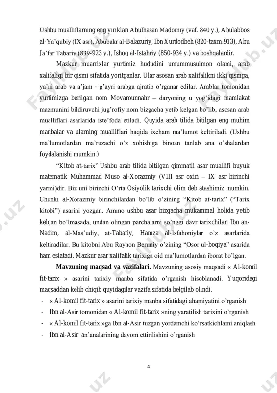 xchi olim deb atashimiz mumkin. chunki al-xorazmiy birinchilardan bo’lib o’zining “kitob at-tarix” (“tarix kitobi”) asarini yozgan. ammo ushbu asar bizgacha mukammal holida yetib kelgan bo’lmasada, undan olingan parchalarni so’nggi davr tarixchilari ibn an- nadim, al-mas’udiy, at-tabariy, hamza al-isfahoniylar o’z asarlarida keltiradilar. bu kitobni abu rayhon beruniy o’zining “osor ul-boqiya” asarida ham eslatadi. mazkur asar xalifalik tarixiga oid ma’lumotlardan iborat bo’lgan. mavzuning maqsad va vazifalari. mavzuning asosiy maqsadi « al-komil fit-tarix » asarini tarixiy manba sifatida o’rganish hisoblanadi. yuqoridagi maqsaddan kelib chiqib quyidagilar vazifa sifatida belgilab olindi. - « al-komil fit-tarix » asarini tarixiy manba sifatidagi ahamiyatini o’rganish - ibn al-asir tomonidan « al-komil fit-tarix »ning yaratilish tarixini o’rganish - « al-komil fit-tarix »ga ibn al-asir tuzgan yordamchi ko‘rsatkichlarni aniqlash - ibn al-asir an’analarining davom ettirilishini o’rganish 5 mavzuning ob’ekti va predmeti. mavzuning ob’ekti sifatida « al-komil fit- tarix » asari olingan. mavzuning predmeti sifatida esa ibn al-asirning « al-komil fit-tarix …