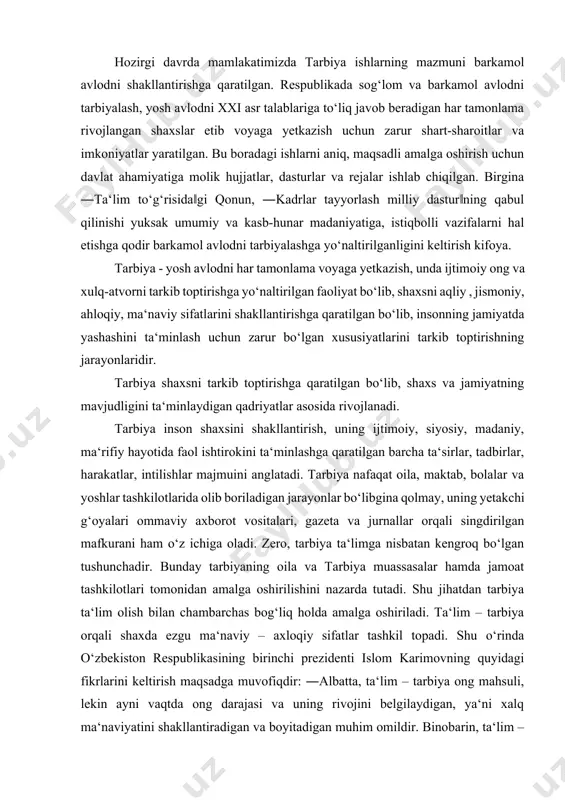 ar hamda jamoat tashkilotlari tomonidan amalga oshirilishini nazarda tutadi. shu jihatdan tarbiya ta‘lim olish bilan chambarchas bog‘liq holda amalga oshiriladi. ta‘lim – tarbiya orqali shaxda ezgu ma‘naviy – axloqiy sifatlar tashkil topadi. shu o‘rinda o‘zbekiston respublikasining birinchi prezidenti islom karimovning quyidagi fikrlarini keltirish maqsadga muvofiqdir: ―albatta, ta‘lim – tarbiya ong mahsuli, lekin ayni vaqtda ong darajasi va uning rivojini belgilaydigan, ya‘ni xalq ma‘naviyatini shakllantiradigan va boyitadigan muhim omildir. binobarin, ta‘lim – tarbiya tizimini va shu asosda ongni o‘zgartirmasdan turib, ma‘naviyatni rivojlantirib bo‘lmaydi... ... har qaysi ota – ona, ustoz va murabbiy har bir bola timsolida avvalo shaxsni ko‘rish kerak. ana shu oddiy talabdan kelib chiqqan holda, farzandlarimizni mustaqil va keng fikrlash qobiliyatiga ega bo‘lgan, ongli yashaydigan komil insonlar etib voyaga yetkazish – ta‘lim – tarbiya sohasining asosiy maqsadi va vazifasi bo‘lishi lozim ... yuqoridagi fikrlardan kelib chiqib shuni aytish joizki, insonning boy ma‘naviy – tarixiy jarayonida samarali foydalanish, o‘sib kelayotgan …