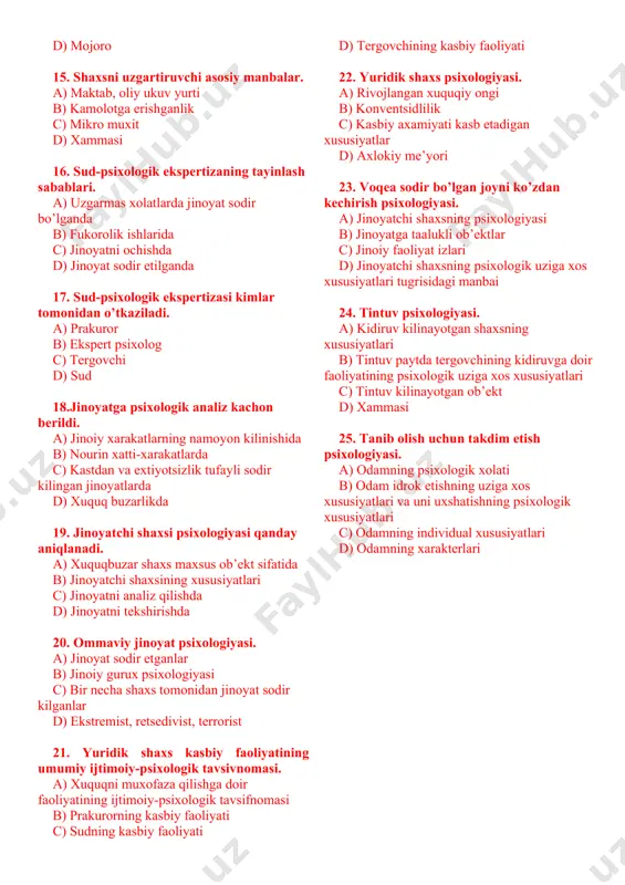 rini xisobga olish. a) xolerik, sangvinik b) flegmatik c) qaysi mijozga (temperamentga) tegishli bo’lsa d) melanxolik 12.yuridik shaxsning xarakteri shakllanishida nima asosiy rol uynaydi. a) iroda b) xammasi uygunlashsa c) intellekt d) emotsiya 13.xuquqni muxofaza kiluvchi shaxs idrokining eng muxum xususiyati qaysi. a) predmetligi b) tanlovchanligi c) konstantligi d) kulami 14.konfliktning eng yukori chukkisi. a) ichki-ziddiyat b) janjal c) karama-karshilik d) mojoro 15. shaxsni uzgartiruvchi asosiy manbalar. a) maktab, oliy ukuv yurti b) kamolotga erishganlik c) mikro muxit d) xammasi 16. sud-psixologik ekspertizaning tayinlash sabablari. a) uzgarmas xolatlarda jinoyat sodir bo’lganda b) fukorolik ishlarida c) jinoyatni ochishda d) jinoyat sodir etilganda 17. sud-psixologik ekspertizasi kimlar tomonidan o’tkaziladi. a) prakuror b) ekspert psixolog c) tergovchi d) sud 18.jinoyatga psixologik analiz kachon berildi. a) jinoiy xarakatlarning namoyon kilinishida b) nourin xatti-xarakatlarda c) kastdan va extiyotsizlik tufayli sodir kilingan jinoyatlarda d) xuquq buzarlikda 19. jinoyatchi shaxsi psixologiyasi qanday aniqlanadi. a) xuquqbuzar shaxs maxsus …