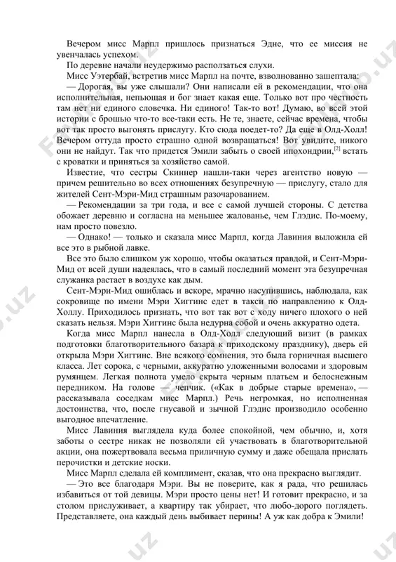 что у судьи характер не приведи господи, так ему еще в шесть утра подавай эту… как ее… чоту-хазри[1] — как он только ее ест?! опять же, и миссис ларкинс минуты помолчать не умеет… вот от миссис кармайкл ее дженет ни за что не уйдет. хотя, честно говоря, на месте миссис кармайкл я бы сама ее выгнала: больно уж она наглая. — вот и я говорю: вы подумайте насчет глэдис. хорошая ведь девушка. я неплохо знаю ее семью: люди сплошь честные и работящие. мисс лавиния покачала головой. — поверьте, у меня есть причина от нее избавиться… — многозначительно сказала она. — брошь? — еще, многозначительнее отозвалась мисс марпл. — вы-то откуда знаете? небось сама девчонка и проболталась? честно говоря, я почти уверена, что это она ее взяла. а потом испугалась и положила на место. хотя, конечно, говорят: «не пойман — не вор…» вы загляните к эмили, мисс марпл, — сменила она …