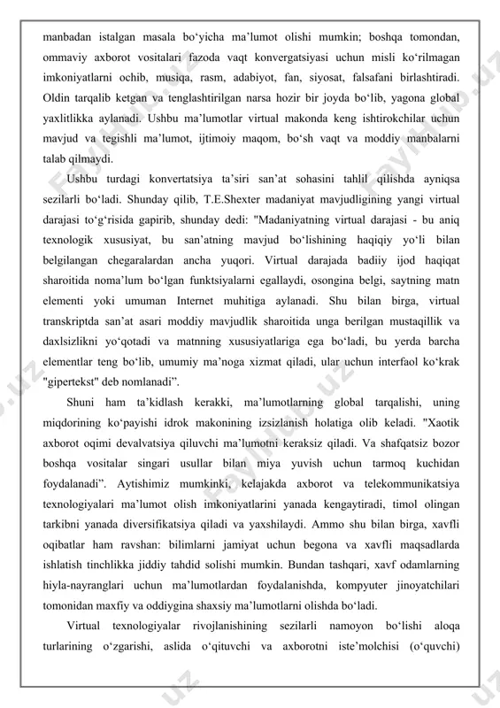 laylik: "tomoshabin, o‘quvchini kuzatuvchidan qo‘shma ijodkorga aylantirish, asar yaratishga ta’sir qiluvchi va qaytarish effektini boshdan kechiruvchi estetik ongning yangi turini shakllantiradi, axborot uzatishning tarmoq usullari an’anaviy fazoda vaqtni o‘zgartiradi" shunday qilib, internetda yangi axborot texnologiyalari sharoitida ma’lumot yuboradiganlar soni tobora ko‘payib bormoqda va uni eshitadiganlar soni kamayib bormoqda. kompyuter tarmoqlarida aylanib yuradigan juda katta miqdordagi ma’lumot asabiy yuklanish tufayli kelib chiqadigan stressni, begonalash tuyg‘usini keltirib chiqarishi mumkin, bu psixologlar "axborot zarbasi" va "axborotning haddan tashqari yuklanishi " deb nomlangan hodisalar bilan bog‘liq. shunday qilib, axborot jarayonlarining tezligi va hajmining oshishi mozaik madaniyatini, postmodern estetika va postnon klassik paradigmani shakllantirishga olib keldi. endi olimlar tarmoq ma’lumotlarini bizning ko‘zimiz oldida tom ma’noda oqayotgan, ko‘payayotgan va tezlashayotgan vaziyatini tushunishga harakat qilmoqdalar. shuningdek, ular yaqin kelajakda barcha ijtimoiy amaliyotlardagi sifat o‘zgarishini bashorat qilmoqdalar. shunday qilib, aytish mumkinki, axborot va telekommunikatsiya jarayonlari, iqtisodiy va siyosiy omillardan tashqari, ijtimoiy tuzilish va madaniy dinamikani belgilaydi. transformatsiyaning yana …