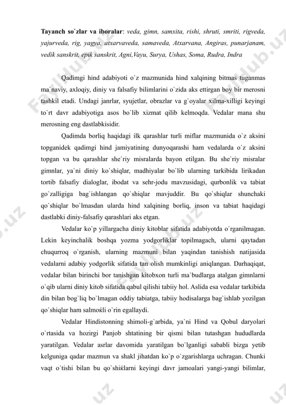 ir qismi bilan tutashgan hududlarda yaratilgan. vedalar asrlar davomida yaratilgan bo`lganligi sababli bizga yetib kelguniga qadar mazmun va shakl jihatdan ko`p o`zgarishlarga uchragan. chunki vaqt o`tishi bilan bu qo`shiќlarni keyingi davr jamoalari yangi-yangi bilimlar, qarashlar bilan to`ldirib, boyitib borgan. shu bois ularning mazmuni ham, ba`zan hajmi ham o`zgarib borgan, ba`zilari bir necha sahifadan iborat bo`lsa, ayrimlari to`rt misra yoki bir sahifadan iborat. biz vedalarni aniq bir adabiy turga kirita olmaymiz, chunki ularning tarkibida mif ham, drama ham, epos ham shakllangan. «veda» so`zi aslida sanskrit tilidan olingan so`z bo`lib «bilim, ilm» degan ma`nolarni anglatadi. veda qo`shiqlari asrlar davomida xalq og`zaki ijodida yashab, avloddan avlodga o`tib kelgan. yozma adabiyotga ancha keyin hind jamiyatining yuqori, ilmli tabaqalari tomonidan kiritilgan. veda qo`shiqlari, asosan, murojaat tarzida bayon etilgan. chunki tabiat hodisalarining mavjudlik sababini tushunib yeta olmagan, o`zini ularning oldida ojiz his qilgan o`sha davr jamoalari ularga g`ayri tabiiy, insonga bo`ysunmaydigan, ma`lum bir kuch-qudratga ega bo`lgan …