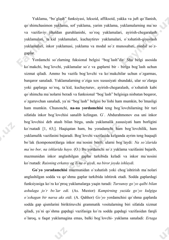 an ashulaga jo`r bo`lar edi. (as. muxtor) kampirning yuzida go`yo kulgiga o`хshagan bir narsa aks etdi. (a. qahhor) go`yo yordamchisi qo`shma gaplarda sodda gap qismlarini biriktiruvchi grammatik vositalarning biri sifatida xizmat qiladi, ya`ni qo`shma gapdagi vazifasiga ko`ra sodda gapdagi vazifasidan farqli o`laroq, u faqat yuklamagina emas, balki bog`lovchi- yuklama sanaladi: ertaga nikoh bo`ladi, go`yo men uning xotini. (o.) shunday baqirdiki, go`yo butun xona larzaga kelgandek bo’ldi. (a. qahhor) “aytdimi, qiladi”; “qo`ydi-da, chiqdi” gaplarida ham –mi, -da, qo`shimchasimon yuklamalarning bog`lovchilik xususiyatini kuzatish mumkin. demak, yuklamalarning qo`shma gap tarkibiy qismlarini o`zaro bog`lash vazifasi keng uchraydigan hodisa ekan va bu tilshunosligimizda ma`lum darajada o`rganilgan. yordamchi so`zlar tuzilishiga ko`ra so`zsimon va qo`shimchasimon shaklda bo`ladi. bu haqda ko`makchi, bog`lovchi mavzularini o’rganishda qisman ma`lumotga ega bo`ldik. ko`pgina leksoid yordamchi so`zlarning affiksoid ko`rinishlari mavjud, bu yuklamarga ham tegishlidir: ham, -am /-yam; uchun, -chun; -u, -yu; bilan, -ila, -la shular jumlasidandir. yuklamalar shakliy jihatdan uch xil ko`rinishga ega. …