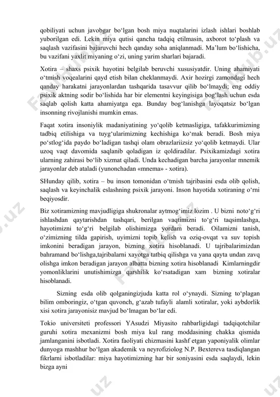 ash aniqligi insonning xotirada saqlanib qolgan axborotni aniq saqlash, asosiysi esa, aniq ishlab chiqish qobiliyati; · xotira shayligi – talab etilganlarni darhol esga tushirish malakasi. xotira qaerda saqlanadi? ming yillar davomida tibbiyot xodimlari xotiraning saqlanish joyi – bosh miya ekanligiga ishonar edilar. o‘tgan asrda avval xotiradan ko‘tarilgan voqealar haqidagi axborotni o‘timish qa’ridan yuzaga chiqarish qobiliyati uchun javobgar bo‘lgan bosh miya nuqtalarini izlash ishlari boshlab yuborilgan edi. lekin miya qutisi qancha tadqiq etilmasin, axborot to‘plash va saqlash vazifasini bajaruvchi hech qanday soha aniqlanmadi. ma’lum bo‘lishicha, bu vazifani yaxlit miyaning o‘zi, uning yarim sharlari bajaradi. xotira – shaxs psixik hayotini belgilab beruvchi xususiyatdir. uning ahamiyati o‘tmish voqealarini qayd etish bilan cheklanmaydi. axir hozirgi zamondagi hech qanday harakatni jarayonlardan tashqarida tasavvur qilib bo‘lmaydi; eng oddiy psixik aktning sodir bo‘lishida har bir elementni keyingisiga bog‘lash uchun esda saqlab qolish katta ahamiyatga ega. bunday bog‘lanishga layoqatsiz bo‘lgan insonning rivojlanishi mumkin emas. faqat xotira insoniylik madaniyatining …