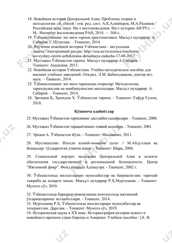 акатлар стратегияси. – тошкент: маънавият, 2017. 18. новейшая история центральной азии: проблемы теории и методологии: сб. статей / отв. ред. сост. а.к.аликберов, м.а.рахимов / российская акад. наук. ин-т востоковедения. ин-т истории ан руз. — м.: институт востоковедения ран, 2018. — 304 с. 19. ўзбекистоннинг энг янги тарихи хрестоматияси. масъул муҳаррир: а. сабиров, с.пўлатова. – тошкент, 2014. 20. изучение новейшей истории узбекистана – актуальная задача//электронный ресурс: http://uza.uz/ru/science/izuchenie-noveyshey-istorii-uzbekistana-aktualnaya-zadacha-17-08-2017 21. мустақил ўзбекистон тарихи. масъул муҳаррир а.сабиров. - тошкент: академия, 2013. 22. новейшая история узбекистана. учебно-методическое пособие для высших учебных заведений. отв.ред. л.м. бабаходжаева, доктор ист. наук. – ташкент, 2014. 23. ўзбекистоннинг энг янги тарихидан очерклар: методология, тарихшунослик ва манбашунослик масалалари. масъул муҳаррир: а. сабиров. – тошкент, 2014. 24. эргашев қ, ҳамидов х. ўзбекистон тарихи. - тошкент: ғафур ғулом, 2018. қўшимча адабиётлар 25. мустақил ўзбекистон тарихининг дастлабки саҳифалари. - тошкент, 2000. 26. мустақил ўзбекистон тарақиётининг ғоявий асослари. - тошкент, 2001. 27. эркаев а. ўзбекистон …