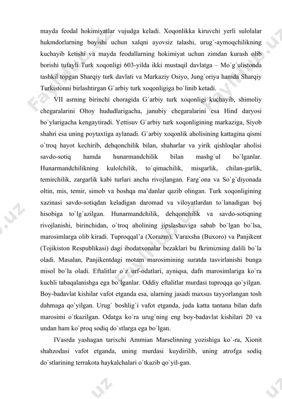 njikentdagi motam marosimining suratda tasvirlanishi bunga misol bo`la oladi. eftalitlar o`z urf-odatlari, ayniqsa, dafn marosimlariga ko`ra kuchli tabaqalanishga ega bo`lganlar. oddiy eftalitlar murdasi tuproqqa qo`yilgan. boy-badavlat kishilar vafot etganda esa, ularning jasadi maxsus tayyorlangan tosh dahmaga qo`yilgan. urug` boshlig`i vafot etganda, juda katta tantana bilan dafn marosimi o`tkazilgan. odatga ko`ra urug`ning eng boy-badavlat kishilari 20 va undan ham ko`proq sodiq do`stlarga ega bo`lgan. ivasrda yashagan tarixchi ammian marselinning yozishiga ko`-ra, xionit shahzodasi vafot etganda, uning murdasi kuydirilib, uning atrofga sodiq do`stlarining terrakota haykalchalari o`tkazib qo`yil-gan. xulosa qilib aytganda, eftalitlarning 100-yildan oshiqroq hukm-ronligi davri markaziy osiyodagi xalqlarning jipslashuvi, turli qa-bi lalarning qo`shilishi, iqtisodiy va madaniy hayotning yanada rivojlanishida muhim ahamiyat kasb etgan. turk xoqonligi davri madaniyati, san’ati va diniy qarashlari v asrning ikkinchi va vi asrning birinchi yarmida oltoy va janubiy sibir hududlarida uyushgan yangi bir kuch – turk qabilalar ittifoqi vujudga keladi. bu ittifoqning eng ko`zga ko`ringan boshlig`i bumin vi …
