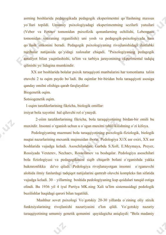 . insonni har tomonlama tarbiyalaydigan pedagog uni xar tomonlama bilishi kerak. x1x asrning oxiri xx asrning boshlarida pedagogikada pedagogik eksperimentni qo`llashning maxsus yo`llari topildi. umumiy psixologiyadagi eksperimentning sezilarli yutuіlari (veber va fexner tomonidan psixofizik qonunlarning ochilishi, lebengaus tomonidan xotiraning ґrganilishi) uni yosh va pedagogik-psixologiyada ham qo`llash imkonini beradi. pedagogik psixologiyaning rivojlanishidagi dastlabki tajribalar natijasida qo`yidagi xulosalar chiqadi. "psixologiyaning pedagogik amaliyot bilan yaqinlashishi, ta'lim va tarbiya jarayonining ekperimental tadqiq qilinishi yo`lidagina mumkindir. xx asr boshlarida bolalar psixik taraqqiyoti manbalarini har tomonlama talіin etuvchi 2 ta oqim paydo bo`ladi. bu oqimlar bir-biridan bola taraqqiyoti asosiga qanday omilni olishiga qarab farqlaydilar: biogenetik oqim. sotsiogenetik oqim. 1-oqim tarafdorlarining fikricha, biologik omillar: irsiyat bola xayotini hal qiluvchi rol o`ynaydi. 2-oіim tarafdorlarining fikricha, bola taraqqiyotining birdan-bir omili bu muxitdir. insonni o`rganish uchun u o`sgan muxitni tahlil kilishning o`zi kifoya. pedologiyaning mazmuni bola taraqqiyotining psixologik-fiziologik, biologik nuqtai nazarlarining mexanik majmuidan iborat. pedologiya x1x asr oxiri, xx asr …