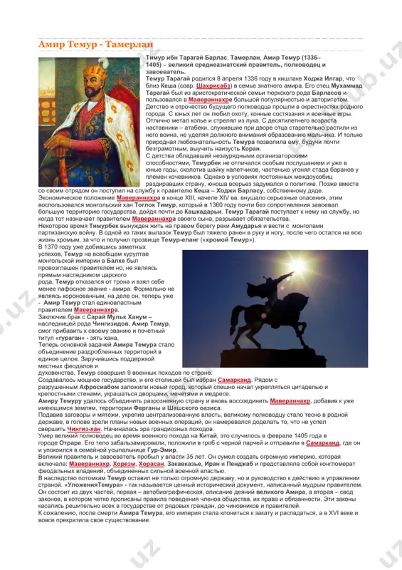 та оказало неоспоримое воздействие на развитие не только узбекской, но и других тюркоязычных литератур. амир темур - тамерлан тимур ибн тарагай барлас, тамерлан, амир темур (1336–1405) – великий среднеазиатский правитель, полководец и завоеватель. темур тарагай родился 8 апреля 1336 году в кишлаке ходжа илгар, что близ кеша (совр. шахрисабз) в семье знатного амира. его отец мухаммад тарагай был из аристократической семьи тюркского рода барласов и пользовался в мавераннахре большой популярностью и авторитетом. детство и отрочество будущего полководца прошли в окрестностях родного города. с юных лет он любил охоту, конные состязания и военные игры. отлично метал копье и стрелял из лука. с десятилетнего возраста наставники – атабеки, служившие при дворе отца старательно растили из него воина, не уделяя должного внимания образованию мальчика. и только природная любознательность темура позволила ему, будучи почти безграмотным, выучить наизусть коран. с детства обладавший незаурядными организаторскими способностями, темурбек не отличался особым послушанием и уже в юные годы, …