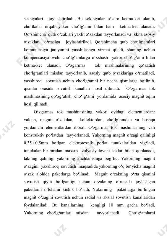 agnit o‘zaklari ferromagnit materiallardan tayyorlanadi. o‘zgarmas tok mashinasining yakorini aylantirilganda, qo‘zg‘atish cho‘lg‘ami hosil qilgan asosiy magnit maydon kuch chiziqlari bilan kesishgan yakorr cho‘lg‘amlarida elektr yurituvchi kuch induksiyalanadi. yakor cho‘lg‘amidagi elektr yurituvchi kuchning yo‘nalishi o‘ng qo‘l qoidasi yordamida aniqlanadi. magnit maydon o‘zgarmas bo‘lganligi sababli cho‘lg‘amdagi elektr yurituvchi kuch aylanish elektr yurituvchi kuchi deb ataladi. yakor cho‘lg‘amining bitta o‘tkazgichidagi elektr yurituvchi kuch (1) bu yerda: v - havo bo‘shlig‘idagi magnit maydon induksiyasi; l - o‘tkazgichning uzunligi; v = 2rn - o‘tkazgichning chiziqli tezligi. seksiyaning o‘tkazgichlari simmetrik bo‘lganligi sababli, ularda bir xil kattalikdagi elektr yurituvchi kuchlar hosil bo‘lib, ular kontur bo‘yicha qo‘shiladi va chiziqli tezlik bilan aylanayotgan yakor cho‘lg‘amining bitta o‘ramidagi elektr yurituvchi kuch quyidagicha bo‘ladi: (2) yakor cho‘lg‘amlari navbatma-navbat shimoliy va janubiy qutb o‘zaklari ostida bo‘lganligi sababli hosil bo‘lgan elektr yurituvchi kuch o‘zgaruvchan xarakterga ega bo‘ladi (5,a-rasm). elektr yurituvchi kuchning tarqalish formasi vaqtga bog‘liq ravishda induksiya v ning havo bo‘shliq bo‘ylab tarqalish …