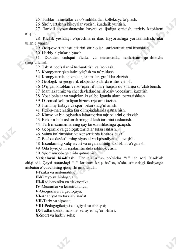 ya qilish. 21. fizikadan tajriba o`tkazish. 22. hayvonlarni va o`simliklarni parvarish qilish. 23. elektronika va radiotexnika sohasiga oid adabiyotlarni o`qish. 24. soat mexanizmlarini va velosiped qismlarini yig’ish va ta’mirlash. 25. toshlar, minerallar va o’simliklardan kolleksiya to`plash. 26. she’r, ertak va hikoyalar yozish, kundalik yuritish. 27. taniqli siyosatshunoslar hayoti va ijodiga qiziqish, tarixiy kitoblarni o`qish. 28. kichik yoshdagi o`quvchilarni dars tayyorlashiga yordamlashish, ular bilan o`ynash. 29. oziq-ovqat mahsulotlarini sotib olish, sarf-xarajatlarni hisoblash. 30. harbiy o`yinlar o`ynash. 31. darsdan tashqari fizika va matematika fanlaridan qo`shimcha shug’ullanish. 32. tabiat hodisalarini tushuntirish va izohlash. 33. kompyuter qismlarini yig’ish va ta’mirlash. 34. kompyuterda chizmalar, sxemalar, grafiklar chizish. 35. geologik va geografik ekspeditsiyalarda ishtirok etish. 36. o`qigan kitoblari va ko`rgan fil’mlari haqida do`stlariga so`zlab berish. 37. mamlakatimiz va chet davlatlardagi siyosiy voqealarni kuzatish. 38. yosh bolalar va yaqinlari kasal bo`lganda ularni parvarishlash. 39. daromad keltiradigan biznes-rejalarni tuzish. 40. jismoniy tarbiya va sport bilan shug’ullanish. 41. fizika-matematika …