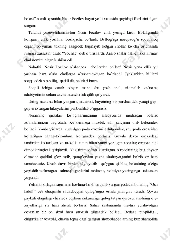 jaranglab turadi. qovun paykali etagidagi chaylada oqshom sukunatiga quloq tutgan qorovul cholning o`y-xayollariga siz ham sherik bo`lasiz. sahar shabnamida tirs-tirs yorilayotgan qovunlar bir on sizni ham sarxush qilgandek bo`ladi. bedana pit-pildig’i, chigirtkalar tovushi, chayla tepasidagi qurigan shox-shabbalarning kuz shamolida shitirlashi... hamma-hammasi o`y-xayollaringizni allaqanday sirli olamga sudrab ketadi. bu-nosir fozilov qissalarini o`qiganimda ko`nglimda tug’ilgan gaplar. nosir qishloqda tug’ilib, bolaligini, o`spirinligini adirlar etagida mol boqib, o`roqchilarga suv tashib, bug’doy g’aramlarining soya tomonida kitob o`qib o`tkazgan. o`shanday joylarda olamni tanigan. shuning uchun ham uning asarlarida qishloq manzaralari nihoyatda tiniq, nihoyatda jozibali tasvirlanadi. men turkiston yaqinidagi u tug’ilgan qishloqni ko`rmaganman. ammo hikoyalarini o`qib, u tasvirlagan dalalarni, ko`chalarni ko`rib turgandek bo`laman. chizgan manzaralariga, tasvirlagan odamlarining qiyofasiga ishonaman. nosir qozoq ovullarida ko`p kezgan. ularning to`ylarini, sayillarini ko`p ko`rgan. oqinlarining o`lanlarini, aytishuvlarini ko`p eshitgan. hamqishloq qozoq bolalari bilan birga mol boqqan, birga mashoq tergan. ana shuning uchun ham har bir asarida albatta qardosh qozoq birodarlarining juda chiroyli, …