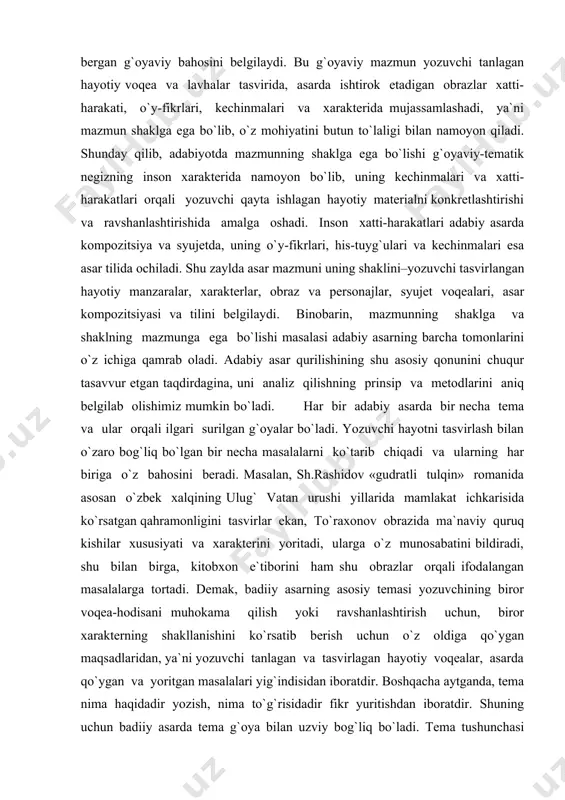 i tasvirlar ekan, to`raxonov obrazida ma`naviy quruq kishilar xususiyati va xarakterini yoritadi, ularga o`z munosabatini bildiradi, shu bilan birga, kitobxon e`tiborini ham shu obrazlar orqali ifodalangan masalalarga tortadi. demak, badiiy asarning asosiy temasi yozuvchining biror voqea-hodisani muhokama qilish yoki ravshanlashtirish uchun, biror xarakterning shakllanishini ko`rsatib berish uchun o`z oldiga qo`ygan maqsadlaridan, ya`ni yozuvchi tanlagan va tasvirlagan hayotiy voqealar, asarda qo`ygan va yoritgan masalalari yig`indisidan iboratdir. boshqacha aytganda, tema nima haqidadir yozish, nima to`g`risidadir fikr yuritishdan iboratdir. shuning uchun badiiy asarda tema g`oya bilan uzviy bog`liq bo`ladi. tema tushunchasi asarning butun mohiyatidan kelib chiqadi. badiiy asar temasini odatda voqelik belgilaydi. tematika keng ma`noda ma`lum bir davr yozuvchilari ijodidagi temalar yig`indisidan iboratdir. tematika tor ma`noda asardagi asosiy temaga tobe bo`lgan boshqa kichik temalar yig`indisini anglatadi. ana shu asosiy va kichik temalarning hammasi birgalikda asarning g`oyaviy-tematik bir butunligini ta`minlaydi. 27badiiy asar g`oyaviy-tematik jihatdan kichik bo`laklardan tashkil topishiga qaramay, unda bir butunlik mavjuddir. asarning …