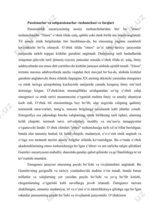 ‘llanilishiga ta’sir ko‘rsatishi mumkin. etnogenez jarayoni etnosning paydo bo‘lishi va rivojlanishini anglatadi. bu gumilevning geografik va tarixiy yondashuvida muhim o‘rin tutadi, bunda butun millatlar va xalqlarning yer yuzidan paydo bo‘lishi va yo‘q bo‘lib ketishi, chegaralarning o‘zgarishi kabi savollarga javob izlanadi. etnogenez tarixan shakllangan, umumiy madaniyat, til va o‘zini o‘zi identifikatsiya qilishga ega bo‘lgan odamlar jamoasining paydo bo‘lishi va rivojlanish jarayonidir. o‘zbekiston mustaqillikka erishgandan keyin o‘zbek xalqining etnogenezi va etnik tarixini o‘rganishga bo‘lgan qiziqishning ortishi milliy o‘zlikni anglash va tarixiy ildizlarni chuqur o‘rganishga bo‘lgan intilishni ko‘rsatadi. gumilevning etnogenezning geografik va tarixiy jihatlariga urg‘u berishi hamda o‘zbek olimlarining hudud, til va kelib chiqishni etnosning muhim belgisi sifatida ta’kidlashlari bu ikki yondashuv o‘rtasida muayyan moslik borligini ko‘rsatadi. passionarlik tushunchasi gumilev nazariyasining markaziy elementidir. bu atama "jonlanish, kuchayish, zo‘riqish" ma’nolarini anglatadi va tarixchi l.n. gumilevga tegishlidir. passionarlik etnosning to‘liq ilmiy manzarasini yoritishda qo‘l keladigan g‘oya sifatida taqdim etiladi. unga ko‘ra, dunyoning yagona axborot-energetik manzarasida …