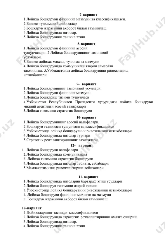 . 3. лойиҳа бошқариш тизими тушунчаси 4. ўзбекистон республикаси президенти ҳузуридаги лойиҳа бошқаруви миллий агентлиги асосий вазифалари 5. лойиҳа тизимини стратегик бошқаруви 16- вариант 1.лойиҳа бошқарувининг асосий вазифалари. 2.бошқарув техникаси тушунчаси ва классификацияси 3.ўзбекистонда лойиҳа бошқарувини ривожланиш истиқболлари 4.лойиҳа бошқарувида низолар турлари 5.стратегик режалаштиришнинг вазифалари. 18-вариант 1. лойиҳа бошқаруви вазифалари 2. лойиҳа бошқарувида коммуникация 3. лойиҳа тизимини стратегик бошқаруви 4. лойиҳа бошқарувида низолар табиати, сабаблари 5.мамлакатимизни ривожлантириш лойиҳалари. 19-вариант 1.лойиҳа бошқарувида низоларни бартараф этиш усуллари 2.лойиҳа бошқарув тизимини жорий қилиш 3. ўзбекистонда лойиҳа бошқарувини ривожланиш истиқболлари 4. лойиҳа бошқаруви фанининг моҳияти ва мазмуни 5. бошқарув жараёнини ахборот билан таъминлаш. 17- вариант 1. лойиҳаларнинг таснифи классификацияси 2. лойиҳа бошқарувида стратегик режалаштиришни амалга ошириш. 3.лойиҳа бошқарувида низолар. 4. лойиҳа бошқарувини ташкил этиш 5. бошқарув техникаси тушунчаси ва классификацияси 18- вариант 1.лойиҳа бошқаруви фанининг мазмуни ва классификацияси. 2.бизнес-тузилмавий лойиҳалар 3.бошқарув жараёнини ахборот билан таъминлаш. 4.лойиҳа бошқарувида низолар. 5.лойиҳа бошқарувини ташкил этиш 19- вариант …