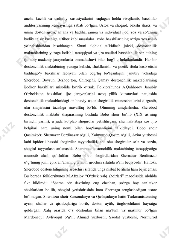 a dostonchiligi haqida fikr yuritganda shuni alohida ta’kidlash kerakki, bu hududda dostonchilik an’anasi ancha kuchli va qadimiy xususiyatlarini saqlagan holda rivojlanib, baxshilar auditoriyasining kengayishiga sabab bo‘lgan. ustoz va shogird, baxshi shaxsi va uning doston ijrosi, an’ana va badiha, jamoa va individual ijod, soz va so‘zning badiiy ta’sir kuchiga e’tibor kabi masalalar voha baxshilarining o‘ziga xos uslub yo‘nalishlaridan hisoblangan. shuni alohida ta’kidlash joizki, dostonchilik maktablarining yuzaga kelishi, taraqqiyoti va ijro usullari baxshichilik san’atining ijtimoiy-madaniy jarayonlarda ommalashuvi bilan bog‘liq holatlardandir. har bir dostonchilik maktabining yuzaga kelishi, shakllanishi va poetik ifoda kasb etishi badihago‘y baxshilar faoliyati bilan bog‘liq bo‘lganligini janubiy vohadagi sherobod, boysun, beshqo‘ton, chiroqchi, qamay dostonchilik maktablarining ijodkor baxshilari misolida ko‘rib o‘tsak. folklorshunos a.qahhorov janubiy o‘zbekiston baxshilari ijro jarayonlarini uzoq yillik kuzatuvlari natijasida dostonchilik maktablaridagi an’anaviy ustoz-shogirdlik munosabatlarini o‘rganib, ular shajarasini tuzishga muvaffaq bo‘ldi. olimning aniqlashicha, sherobod dostonchilik maktabi shajarasining boshida bobo shoir bo‘lib (xix asrning birinchi yarmi), u juda ko‘plab shogirdlar …