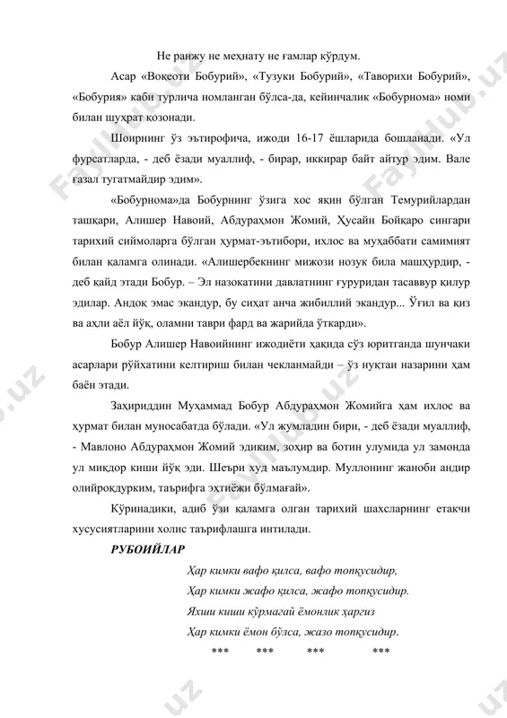 амни таври фард ва жарийда ўткарди». бобур алишер навоийнинг ижодиёти ҳақида сўз юритганда шунчаки асарлари рўйхатини келтириш билан чекланмайди – ўз нуқтаи назарини ҳам баён этади. заҳириддин муҳаммад бобур абдураҳмон жомийга ҳам ихлос ва ҳурмат билан муносабатда бўлади. «ул жумладин бири, - деб ёзади муаллиф, - мавлоно абдураҳмон жомий эдиким, зоҳир ва ботин улумида ул замонда ул миқдор киши йўқ эди. шеъри худ маълумдир. муллонинг жаноби андир олийроқдурким, таърифга эҳтиёжи бўлмағай». кўринадики, адиб ўзи қаламга олган тарихий шахсларнинг етакчи хусусиятларини холис таърифлашга интилади. рубоийлар ҳар кимки вафо қилса, вафо топқусидир, ҳар кимки жафо қилса, жафо топқусидир. яхши киши кўрмагай ёмонлик ҳаргиз ҳар кимки ёмон бўлса, жазо топқусидир. *** *** *** *** ёд этмас эмиш кишини меҳнатда киши, шод этмас эмиш кўнгулни ғурбатда киши. кўнглум бу ғарибликда шод ўлмади ҳеч, ғурбатда севулмас эмиш, албатта, киши.