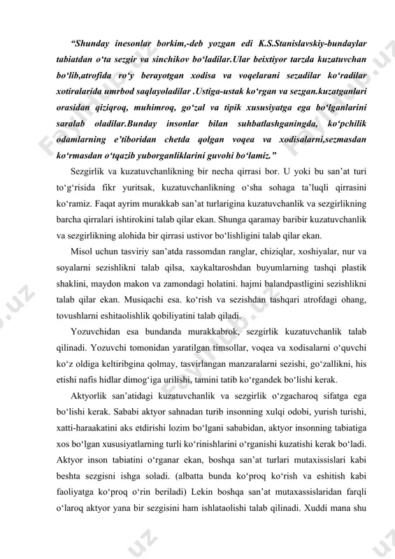 lik san’atidagi kuzatuvchanlik va sezgirlik o‘zgacharoq sifatga ega bo‘lishi kerak. sababi aktyor sahnadan turib insonning xulqi odobi, yurish turishi, xatti-haraakatini aks etdirishi lozim bo‘lgani sababidan, aktyor insonning tabiatiga xos bo‘lgan xususiyatlarning turli ko‘rinishlarini o‘rganishi kuzatishi kerak bo‘ladi. aktyor inson tabiatini o‘rganar ekan, boshqa san’at turlari mutaxissislari kabi beshta sezgisni ishga soladi. (albatta bunda ko‘proq ko‘rish va eshitish kabi faoliyatga ko‘proq o‘rin beriladi) lekin boshqa san’at mutaxassislaridan farqli o‘laroq aktyor yana bir sezgisini ham ishlataolishi talab qilinadi. xuddi mana shu sezgi aktyorlik san’atida muhim ahamiyatga ega. bu sezgini qabul qilishning mushaklar yoki motor sezgi ham deyish mumkin. inson hatti-harakatini kuzatyotgan aktyor, hayolan o‘sha harakatlarni takrorlashga “o‘ynashga” intiladi. garchand aktyor o‘z obyektini kuzatar ekan, tashqaridan qaraganda u, harakatsiz turgan bo‘lsada, uning ichki mushaklari kuzatilayotgan obyektning harakatlarini keltirib chiqaruvchi boshlang‘ich turtkilarini takrorlashga intiladi. xuddi mana shu boshlang‘ich turtkilar orqali kuzatilayotgan ob’ktning xatti-harakatlari aktyorning muskullari xotirasida saqlanib qoladi. aktyor mazkur shaxsga o‘xshagan obrazlarni sahnada …