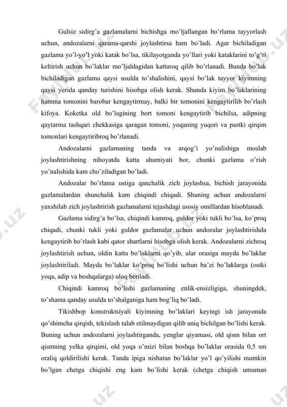 dozalarni gazlamaning tanda va arqog’i yo’nalishiga moslab joylashtirishning nihoyatda katta ahamiyati bor, chunki gazlama o’rish yo’nalishida kam cho’ziladigan bo’ladi. andozalar bo’rlama ustiga qanchalik zich joylashsa, bichish jarayonida gazlamalardan shunchalik kam chiqindi chiqadi. shuning uchun andozalarni yaxshilab zich joylashtirish gazlamalarni tejashdagi asosiy omillardan hisoblanadi. gazlama sidirg’a bo’lsa, chiqindi kamroq, guldor yoki tukli bo’lsa, ko’proq chiqadi, chunki tukli yoki guldor gazlamalar uchun andozalar joylashtirishda kengaytirib bo’rlash kabi qator shartlarni hisobga olish kerak. andozalarni zichroq joylashtirish uchun, oldin katta bo’laklarni qo’yib, ular orasiga mayda bo’laklar joylashtiriladi. mayda bo’laklar ko’proq bo’lishi uchun ba’zi bo’laklarga (ostki yoqa, adip va boshqalarga) uloq beriladi. chiqindi kamroq bo’lishi gazlamaning enlik-ensizligiga, shuningdek, to’shama qanday usulda to’shalganiga ham bog’liq bo’ladi. tikishbop konstruktsiyali kiyimning bo’laklari keyingi ish jarayonida qo’shimcha qirqish, tekislash talab etilmaydigan qilib aniq bichilgan bo’lishi kerak. buning uchun andozalarni joylashtirganda, yenglar qiyamasi, old qism bilan ort qismning yelka qirqimi, old yoqa o’mizi bilan boshqa bo’laklar orasida 0,5 sm oraliq …