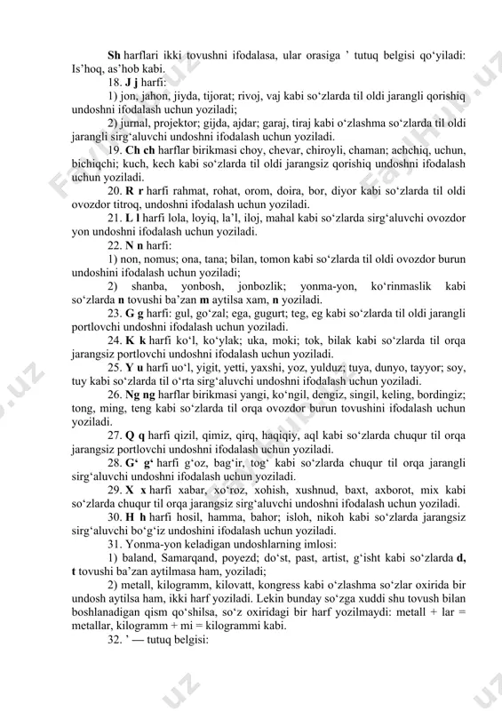 bi so‘zlarda til oldi jarangsiz portlovchi undoshni ifodalash uchun yoziladi. 15. z z harfi: 1) zar, zamon, toza, o‘zbek, yoz, g‘oz kabi so‘zlarda til oldi jarangli sirg‘aluvchi undoshni ifodalash uchun yoziladi; 2) iztirob, izquvar, bo‘zchi, tuzsiz kabi so‘zlarda jarangsiz undoshdan oldin s aytilsa ham, z yoziladi. 16. s s harfi sog‘, somon, oson, asos, olmos kabi so‘zlarda til oldi jarangsiz sirg‘aluvchi undoshni ifodalash uchun yoziladi. 17. sh sh harflar birikmasi shahar, shisha, shodlik; ishq, pishiq; bosh, tosh kabi so‘zlarda til oldi jarangsiz sirg‘aluvchi undoshni ifodalash uchun yoziladi. sh harflari ikki tovushni ifodalasa, ular orasiga ’ tutuq belgisi qo‘yiladi: is’hoq, as’hob kabi. 18. j j harfi: 1) jon, jahon, jiyda, tijorat; rivoj, vaj kabi so‘zlarda til oldi jarangli qorishiq undoshni ifodalash uchun yoziladi; 2) jurnal, projektor; gijda, ajdar; garaj, tiraj kabi o‘zlashma so‘zlarda til oldi jarangli sirg‘aluvchi undoshni ifodalash uchun yoziladi. 19. ch ch harflar birikmasi choy, chevar, chiroyli, chaman; achchiq, …