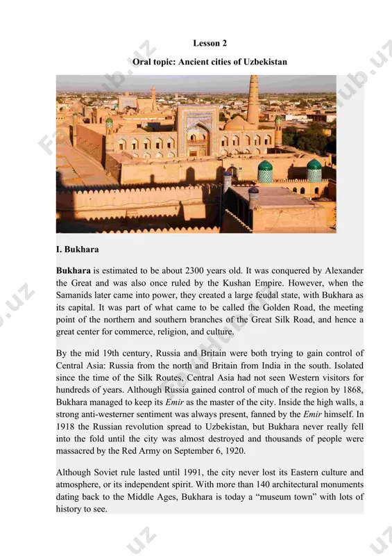 ence of uzbekistan declared? 1. what was a landmark in the history of uzbekistan? 1. what is the climate of uzbekistan? 1. why is uzbekistan multinational republic? lesson 2 oral topic: ancient cities of uzbekistan i. bukhara bukhara is estimated to be about 2300 years old. it was conquered by alexander the great and was also once ruled by the kushan empire. however, when the samanids later came into power, they created a large feudal state, with bukhara as its capital. it was part of what came to be called the golden road, the meeting point of the northern and southern branches of the great silk road, and hence a great center for commerce, religion, and culture. by the mid 19th century, russia and britain were both trying to gain control of central asia: russia from the north and britain from india in the south. isolated since the time of …