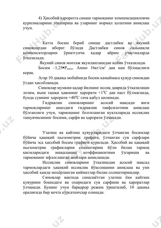 янги тармоқларнинг амалдаги гидравлик тавфсилотини аниқлаш бўлганлиги учун, тармоқнинг белгиланган нуқталарида иссиқлик ташувчисининг босими, сарфи ва ҳарорати ўлчанади. узатиш ва қайтиш қувурларидаги ўлчанган босимлар бўйича ҳақиқий пьезометрик графиги, ўлчанган сув сарфлари бўйича эса ҳисобий босим графиги қурилади. ҳисобий ва ҳақиқий пьезометрик графикларни солиштириш йўли билан тармоқ қисмларидаги ишқаланиш коэффициентини ўзгариши ва тармоқнинг ифлосланган жойлари аниқланади. иссиқлик синовларини ўтқазишдан асосий мақсад тармоқлардаги ҳақиқий иссиқлик йўқолишини аниқлаш ва уни ҳисобий ҳамда меъёрланган қийматлар билан солиштиришдир. синовлар вақтида синалаётган узатиш ёки қайтиш қувурини бошидаги ва оҳиридаги сув сарфини ва ҳароратлар ўлчанади. бунинг учун барқарор режим ўрнатилиб, 10 дакика оралиғида бир нечта кўрсаткичлар олинади. олинган кўрсаткичлар бўйича узатиш ва қайтиш қувурларининг иссиқлик йўқотиши аниқланади. ҳақиқий ва ҳисобий иссиқлик йўқолишларни солиштириш натижасида изоляция сифати аниқланади. иссиқлик ва гидравлик синовлар ҳар 3-4 йилда бажарилади. иссиқлик ташувчисининг максимал ҳароратига синовлари 2 йилда бир марта ўтказилади. уларнинг мақсади тармоқнинг компенсаторларини, таянчларини ва бошқа қурилмаларини иссиқлик узайишини қабул қилишини …